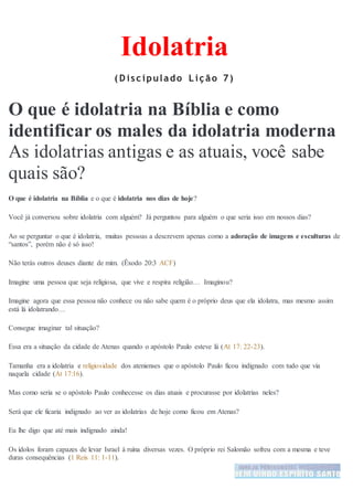 Idolatria
( D isc ipulado L iç ão 7)
O que é idolatria na Bíblia e como
identificar os males da idolatria moderna
As idolatrias antigas e as atuais, você sabe
quais são?
O que é idolatria na Bíblia e o que é idolatria nos dias de hoje?
Você já conversou sobre idolatria com alguém? Já perguntou para alguém o que seria isso em nossos dias?
Ao se perguntar o que é idolatria, muitas pessoas a descrevem apenas como a adoração de imagens e esculturas de
“santos”, porém não é só isso!
Não terás outros deuses diante de mim. (Êxodo 20:3 ACF)
Imagine uma pessoa que seja religiosa, que vive e respira religião… Imaginou?
Imagine agora que essa pessoa não conhece ou não sabe quem é o próprio deus que ela idolatra, mas mesmo assim
está lá idolatrando…
Consegue imaginar tal situação?
Essa era a situação da cidade de Atenas quando o apóstolo Paulo esteve lá (At 17: 22-23).
Tamanha era a idolatria e religiosidade dos atenienses que o apóstolo Paulo ficou indignado com tudo que via
naquela cidade (At 17:16).
Mas como seria se o apóstolo Paulo conhecesse os dias atuais e procurasse por idolatrias neles?
Será que ele ficaria indignado ao ver as idolatrias de hoje como ficou em Atenas?
Eu lhe digo que até mais indignado ainda!
Os ídolos foram capazes de levar Israel à ruína diversas vezes. O próprio rei Salomão sofreu com a mesma e teve
duras consequências (1 Reis 11: 1-11).
 