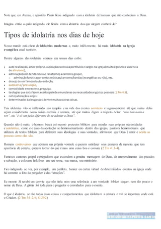 Note que, em Atenas, o apóstolo Paulo ficou indignado com a idolatria de homens que não conheciam a Deus.
Imagina então o quão indignado ele ficaria com a idolatria dos que alegam conhecê-lo?
Tipos de idolatria nos dias de hoje
Nosso mundo está cheio de idolatrias modernas e, muito infelizmente, há muita idolatria na igreja
evangélica atual também.
Dentre algumas das idolatrias comuns em nossos dias estão:
 auto realização,amorpróprio,aspiraçãoexcessivaportítulose cargos na igreja(muitoegoísmoe ausência
de altruísmo),
 admiração(com tendênciasaofanatismo) acantoresgospel,
o admiraçãofanáticapor certas músicas/cantores/bandas(evangélicasounão),etc.
 desejode serfamoso/auto-exibição,
 autolatria/ presunção,
 comodidade emexcesso,preguiça,
 teologiasque satisfazemacertaspaixõesmundanasounecessidadese gostospessoais(2Tm 4:3),
 culto/adoraçãoa anjos;
 determinadosbailesgospel;dentre muitasoutrascoisas.
Tais idolatrias vão se infiltrando nos templos e na vida dos crentes sorrateira e vagarosamente até que muitas delas
sejam consideradas como coisas normais e comuns, até que muitos digam a respeito delas: “não tem nada a
ver”, ou “é só um jeito diferente de se adorar a Deus”.
Quando não é muito, o homem busca até mesmo pretextos bíblicos para atender suas próprias necessidades
e autolatrias, como é o caso da aceitação ao homossexualismo dentro das igrejas, pastores homossexuais que
utilizam de textos bíblicos para defender suas ideologias e suas vontades, afirmando que Deus é amor e aceita as
pessoas como elas são.
Homens controversos que adoram sua própria vontade e querem satisfazer seus prazeres de maneira que tem
aparência de correta, querem tornar do que é mau uma coisa boa e comum (2 Tm 4: 3-4).
Famosos cantores gospel e pregadores que escondem a genuína mensagem de Deus, de arrependimento dos pecados
e salvação, e colocam holofotes em seu nome, sua marca, seu ministério.
Fico indignado ao ver, por exemplo, um panfleto, banner ou cartaz virtual de determinados eventos na igreja onde
há somente a foto do pregador e das “atrações”.
Eu mesmo Já recebi um convite que não tinha nem uma referência a um versículo bíblico sequer, nem tão pouco o
nome de Deus. A glória foi toda para o pregador e convidados para o evento.
O que é idolatria, se não todas essas coisas e comportamentos que idolatram a criatura e mal se importam onde está
o Criador. (2 Tm 3:1-2,4; Sl 29:2)
 