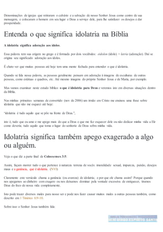 Denominações de igrejas que retiraram o calvário e a salvação de nosso Senhor Jesus como centro de sua
mensagem, e colocaram o homem em seu lugar e Deus a serviço dele, para lhe satisfazer os desejos e dar
prosperidade.
Entenda o que significa idolatria na Bíblia
A idolatria significa adoração aos ídolos.
Essa palavra tem sua origem no grego e é formada por dois vocábulos: eidolon (ídolo) + latria (adoração). Daí se
origina seu significado adoração aos ídolos.
É chato ver que muitas pessoas até hoje tem uma mente fechada para entender o que é idolatria.
Quando se fala nessa palavra, as pessoas geralmente pensam em adoração à imagens de esculturas de outras
pessoas, como estátuas e quadros, etc. Até mesmo imagens do próprio Senhor Jesus e de Maria, por exemplo.
Mas vamos examinar neste estudo bíblico o que é idolatria para Deus e veremos isto em diversas situações dentro
da Bíblia.
Nas minhas primeiras semanas de convertido (nov de 2006) um irmão em Cristo me ensinou uma frase sobre
idolatria que não me esqueci até hoje:
“idolatria é tudo aquilo que se põe na frente de Deus.”,
isto é, tudo que eu amo e me apego mais do que a Deus e que me faz esquecer dele ou não dedicar minha vida a Ele
como deveria; tudo aquilo que toma o lugar do senhorio de Deus sobre minha vida.
Idolatria significa também apego exagerado a algo
ou alguém.
Veja o que diz a parte final de Colossenses 3:5:
Assim, façam morrer tudo o que pertence à natureza terrena de vocês: imoralidade sexual, impureza, paixão, desejos
maus e a ganância, que é idolatria. (NVI)
Claramente este versículo chama a ganância (ou avareza) de idolatria; e por que ele chama assim? Porque quando
nos apegamos ao dinheiro com exagero ou nos deixamos dominar pela vontade excessiva de enriquecer, tiramos
Deus do foco de nossa vida completamente.
Isto pode trazer diversos males para nosso ser e pode nos fazer causar muitos males a outras pessoas também, como
descrito em 1 Timóteo 6:9-10.
Sobre isso o Senhor Jesus também fala:
 