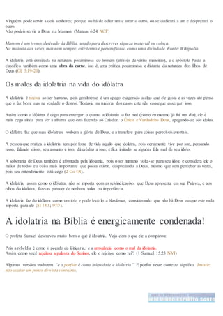 Ninguém pode servir a dois senhores; porque ou há de odiar um e amar o outro, ou se dedicará a um e desprezará o
outro.
Não podeis servir a Deus e a Mamom (Mateus 6:24 ACF)
Mamom é um termo, derivado da Bíblia, usado para descrever riqueza material ou cobiça.
Na maioria das vezes, mas nem sempre, este termo é personificado como uma divindade. Fonte: Wikipedia.
A idolatria está enraizada na natureza pecaminosa do homem (através de várias maneiras), e o apóstolo Paulo a
classifica também como uma obra da carne, isto é, uma prática pecaminosa e distante da natureza dos filhos de
Deus (Gl: 5:19-20).
Os males da idolatria na vida do idólatra
A idolatria é nociva ao ser humano, pois geralmente é um apego exagerado a algo que ele gosta e as vezes até pensa
que o faz bem, mas na verdade o destrói. Todavia na maioria dos casos este não consegue enxergar isso.
Assim como o idólatra é cego para enxergar o quanto a idolatria o faz mal (como eu mesmo já fui um dia), ele é
mais cego ainda para ver a afronta que está fazendo ao Criador, o Único e Verdadeiro Deus, apegando-se aos ídolos.
O idólatra faz que suas idolatrias roubem a glória de Deus, e a transfere para coisas perecíveis/mortais.
A pessoa que pratica a idolatria tem por fonte de vida aquilo que idolatra, pois certamente vive por isto, pensando
nisso, falando disso, seu assunto é isso, dá crédito a isso, e fica irritado se alguém fala mal de seu ídolo.
A soberania de Deus também é afrontada pela idolatria, pois o ser humano volta-se para seu ídolo e considera ele o
maior de todos e a coisa mais importante que possa existir, desprezando a Deus, mesmo que sem perceber as vezes,
pois seu entendimento está cego (2 Co 4:4).
A idolatria, assim como o idólatra, não se importa com as reivindicações que Deus apresenta em sua Palavra, e aos
olhos do idólatra, faze-as parecer de nenhum valor ou importância.
A idolatria faz do idólatra como um tolo e pode levá-lo a blasfemar, considerando que não há Deus ou que este nada
importa para ele (Sl 14:1; 97:7).
A idolatria na Bíblia é energicamente condenada!
O profeta Samuel descreveu muito bem o que é idolatria. Veja com o que ele a comparou:
Pois a rebeldia é como o pecado da feitiçaria, e a arrogância como o mal da idolatria.
Assim como você rejeitou a palavra do Senhor, ele o rejeitou como rei”. (1 Samuel 15:23 NVI)
Algumas versões traduzem “e o porfiar é como iniquidade e idolatria”. E porfiar neste contexto significa Insistir;
não acatar um ponto de vista contrário.
 