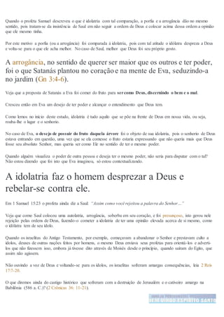 Quando o profeta Samuel descreveu o que é idolatria com tal comparação, a porfia e a arrogância dão no mesmo
sentido, pois tratam-se da insistência de Saul em não seguir a ordem de Deus e colocar acima dessa ordem a opinião
que ele mesmo tinha.
Por este motivo a porfia (ou a arrogância) foi comparada à idolatria, pois com tal atitude o idólatra despreza a Deus
e volta-se para o que ele acha melhor. No caso de Saul, melhor que Deus foi seu próprio gosto.
A arrogância, no sentido de querer ser maior que os outros e ter poder,
foi o que Satanás plantou no coração e na mente de Eva, seduzindo-a
no jardim (Gn 3:4-6).
Veja que a proposta de Satanás a Eva foi comer do fruto para sercomo Deus, discernindo o bem e o mal.
Cresceu então em Eva um desejo de ter poder e alcançar o entendimento que Deus tem.
Como lemos no início deste estudo, idolatria é tudo aquilo que se põe na frente de Deus em nossa vida, ou seja,
rouba-lhe o lugar e o senhorio.
No caso de Eva, o desejo de possuir do fruto daquela árvore foi o objeto de sua idolatria, pois o senhorio de Deus
estava entrando em questão, uma vez que se ela comesse o fruto estaria expressando que não queria mais que Deus
fosse seu absoluto Senhor, mas queria ser como Ele no sentido de ter o mesmo poder.
Quando alguém visualiza o poder de outra pessoa e deseja ter o mesmo poder, não seria para disputar com o tal?
Não estou dizendo que foi isto que Eva imaginou, só estou contextualizando.
A idolatria faz o homem desprezar a Deus e
rebelar-se contra ele.
Em 1 Samuel 15:23 o profeta ainda diz a Saul: “Assim como você rejeitou a palavra do Senhor…”
Veja que como Saul colocou uma autolatria, arrogância, soberba em seu coração, e foi presunçoso, isto gerou nele
rejeição pelas ordens de Deus, fazendo-o cometer a idolatria de ter uma opinião elevada acerca de si mesmo, como
o idólatra tem de seu ídolo.
Quando os israelitas do Antigo Testamento, por exemplo, começavam a abandonar o Senhor e prestavam culto a
ídolos, deuses de outras nações feitos por homens, o mesmo Deus enviava seus profetas para orientá-los e adverti-
los que não fizessem isso, embora já tivesse dito através de Moisés desde o princípio, quando saíram do Egito, que
assim não agissem.
Não ouvindo a voz de Deus e voltando-se para os ídolos, os israelitas sofreram amargas consequências, leia 2 Reis
17:7-20.
O que diremos ainda do castigo histórico que sofreram com a destruição de Jerusalém e o cativeiro amargo na
Babilônia (586 a. C.)? (2 Crônicas 36: 11-21).
 