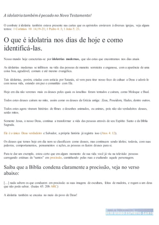 A idolatriatambém é pecado no Novo Testamento!
O combate à idolatria também estava presente nas cartas que os apóstolos enviavam à diversas igrejas, veja alguns
textos: 1 Coríntios 10: 14,19-21; 1 Pedro 4: 3; 1 João 5: 21.
O que é idolatria nos dias de hoje e como
identificá-las.
Nosso mundo hoje caracteriza-se por idolatrias modernas, que são estas que encontramos nos dias atuais
As idolatrias modernas se infiltram na vida das pessoas de maneira sorrateira e enganosa, com a aparência de uma
coisa boa, agradável, comum e até mesmo evangélica.
Tais idolatrias, porém, criadas com astúcia por Satanás, só vem para tirar nosso foco de cultuar a Deus e adorá-lo
com nossa vida, estando em paz e comunhão com Ele.
Hoje em dia não veremos mais os deuses pelos quais os israelitas foram tentados e caíram, como Moloque e Baal.
Todos estes deuses caíram no mito, assim como os deuses da Grécia antiga: Zeus, Poseidom, Hades, dentre outros.
Todos estes agora viraram histórias de filmes e desenhos animados, ou animes, pois não são verdadeiros deuses,
senão mitos.
Somente Jesus, o nosso Deus, continua a transformar a vida das pessoas através de seu Espírito Santo e da Bíblia
Sagrada.
Ele é o único Deus verdadeiro e Salvador, a própria história já registra isso (Atos 4: 12).
Os deuses que temos hoje em dia nem se classificam como deuses, mas continuam sendo ídolos; todavia, com suas
palavras, comportamentos, pensamentos e ações, as pessoas os fazem deuses para si.
Para te dar um exemplo, estou certo que em algum momento de sua vida você já viu na televisão pessoas
carregando estátuas de “santos” em procissão, caminhando pelas ruas e exaltando aquele personagem.
Saiba que a Bíblia condena claramente a procissão, veja no verso
abaixo:
[…] nada sabem os que conduzem em procissão as suas imagens de escultura, feitas de madeira, e rogam a um deus
que não pode salvar. (Isaías 45: 20b ARC)
A idolatria também se encaixa no meio do povo de Deus!
 