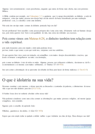 Algumas vem sorrateiramente e nem percebemos, enquanto que outras de forma mais aberta, mas com pretextos
bíblicos.
A Bíblia condena por exemplo, em Colossenses 3: 5, a ganância, que é o apego descontrolado ao dinheiro, a sede de
enriquecer, coisa que muitas pessoas tem desejo hoje em dia através da busca desenfreada por auto-realização
profissional e etc, e a classifica como uma idolatria.
Não seria isto um tipo muito comum de idolatria praticada hoje em dia?
Ser um profissional bem sucedido e uma pessoa próspera não é uma coisa ruim, obviamente todo ser humano deseja
isso, pois todos querem viver bem e com qualidade de vida, mas estou me referindo aos excessos.
Pois como vimos em Mateus 6:24, o dinheiro também tem relação com
a vida espiritual.
pois nada trouxemos para este mundo e dele nada podemos levar;
por isso, tendo o que comer e com que vestir-nos, estejamos com isso satisfeitos.
Os que querem ficar ricos caem em tentação, em armadilhas e em muitos desejos descontrolados e nocivos, que
levam os homens a mergulharem na ruína e na destruição,
pois o amor ao dinheiro é raiz de todos os males. Algumas pessoas, por cobiçarem o dinheiro, desviaram-se da fé e
se atormentaram a si mesmas com muitos sofrimentos. (1 Timóteo 6:7-10 NVI)
Isto sem contar a abominação de se aproveitar do rebanho de Deus para lucrar de forma maliciosa (1 Tm 6:3-5)
O que é idolatria na sua vida?
Devemos examinar a nós mesmos, e deixar para trás as discussões e contendas de palavras, e eliminarmos de nossa
vida o que tem sido idolatria para nós (2 Co 13:5).
O Senhor Jesus deve ter senhorio absoluto sobre nossa vida!
Não podemos considerar como uma coisa comum as abominações que muitas pessoas e religiões, até mesmo igrejas
evangélicas, tem cometido.
Sigamos pois o conselho do apóstolo João:
Filhinhos, guardem-se dos ídolos. (1 João 5:21 NVI)
Espero que este estudo tenha te ajudado a definir melhor o que é idolatria nos dias de hoje. Deus abençoe sua vida!
 