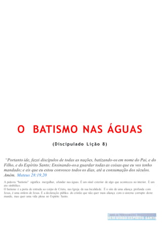 O BATISMO NAS ÁGUAS
( D isc ipulado L iç ão 8)
“Portanto ide, fazei discípulos de todas as nações, batizando-os em nome do Pai, e do
Filho, e do Espírito Santo; Ensinando-osa guardar todas as coisas que eu vos tenho
mandado; e eis que eu estou convosco todos os dias, até a consumação dos séculos.
Amém. Mateus 28:19,20
A palavra “batismo” significa mergulhar, afundar nas águas. É um sinal exterior de algo que aconteceu no interior. É um
ato simbólico.
O batismo é a porta de entrada ao corpo de Cristo, nas Igreja da sua localidade. É o sim de uma aliança profunda com
Jesus, é uma ordem de Jesus. É a declaração pública do cristão que não quer mais aliança com o sistema corrupto deste
mundo, mas quer uma vida plena no Espirito Santo.
 