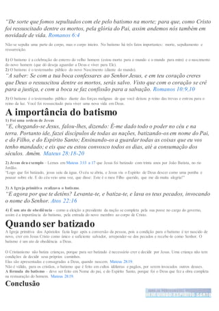 “De sorte que fomos sepultados com ele pelo batismo na morte; para que, como Cristo
foi ressuscitado dentre os mortos, pela glória do Pai, assim andemos nós também em
novidade de vida. Romanos 6:4
Não se sepulta uma parte do corpo, mas o corpo inteiro. No batismo há três fatos importantes: morte, sepultamento e
ressurreição.
1) O batismo é a celebração do enterro do velho homem (estou morto para o mundo e o mundo para mim) e o nascimento
do novo homem (que dó deseja aguardar a Deus e viver para Ele).
2) O batismo é o testemunho público do novo Nascimento (diante do mundo).
“A saber: Se com a tua boca confessares ao Senhor Jesus, e em teu coração creres
que Deus o ressuscitou dentre os mortos, serás salvo. Visto que com o coração se crê
para a justiça, e com a boca se faz confissão para a salvação. Romanos 10:9,10
3) O batismo é o testemunho público diante das forças malignas de que você deixou p reino das trevas e entrou para o
reino da luz. Você foi ressuscitado para viver uma nova vida em Deus.
A importância do batismo
1) Foi uma ordem de Jesus
“E, chegando-se Jesus, falou-lhes, dizendo: É-me dado todo o poder no céu e na
terra. Portanto ide, fazei discípulos de todas as nações, batizando-os em nome do Pai,
e do Filho, e do Espírito Santo; Ensinando-os a guardar todas as coisas que eu vos
tenho mandado; e eis que eu estou convosco todos os dias, até a consumação dos
séculos. Amém. Mateus 28:18-20
2) Jesus deu exemplo – Lemos em Mateus 3:13 a 17 que Jesus foi batizado com trinta anos por João Batista, no rio
Jordão.
“Logo que foi batizado, jesus saiu da água. O céu se abriu, e Jesus viu o Espirito de Deus descer como uma pomba e
pousar sobre ele. E do céu veio uma voz, que disse: Este é o meu Filho querido, que me dá muita alegria!”
3) A Igreja primitiva realizava o batismo.
“E agora por que te deténs? Levanta-te, e batiza-te, e lava os teus pecados, invocando
o nome do Senhor. Atos 22:16
4) É um ato de obediência – como a eleição a presidente da nação se completa pela sua posse no cargo do governo,
assim é a importância do batismo, pela entrada do novo membro ao corpo de Cristo.
Quando ser batizado
A Igreja primitiva dos Apóstolos fazia logo após a conversão da pessoa, pois a condição para o batismo é ter nascido de
novo, crer em Jesus Cristo como único e suficiente salvador, arrepender-se dos pecados e recebe-lo como Senhor. O
batismo é um ato de obediência a Deus.
O Cristianismo não batiza crianças, porque para ser batizado é necessário crer e decidir por Jesus. Uma criança não tem
condições de decidir seus próprios caminhos.
Elas são apresentadas e consagradas a Deus, quando nascem. Mateus 28:19.
Não é válido, para os cristãos, o batismo que é feito em cultos idólatras e pagãos, por serem invocados outros deuses.
A fórmula do batismo – deve ser feito em Nome do pai, e do Espirito Santo, porque foi o Deus que fez a obra completa
na restauração do homem. Mateus 28:19.
Conclusão
 