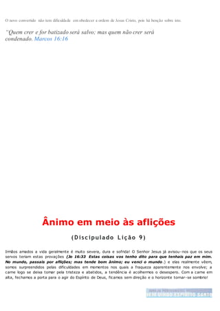 O novo convertido não tem dificuldade em obedecer a ordem de Jesus Cristo, pois há benção sobre isto.
“Quem crer e for batizado será salvo; mas quem não crer será
condenado. Marcos 16:16
Ânimo em meio às aflições
( D isc ipulado L iç ão 9)
Irmãos amados a vida geralmente é muito severa, dura e sofrida! O Senhor Jesus já avisou-nos que os seus
servos teriam estas provações (Jo 16:33 Estas coisas vos tenho dito para que tenhais paz em mim.
No mundo, passais por aflições; mas tende bom ânimo; eu venci o mundo.) e elas realmente vêem,
somos surpreendidos pelas dificuldades em momentos nos quais a fraqueza aparentemente nos envolve; a
carne logo se deixa tomar pela tristeza e abatidos, a tendência é acolhermos o desespero. Com a carne em
alta, fechamos a porta para o agir do Espírito de Deus, ficamos sem direção e o horizonte tornar-se sombrio!
 