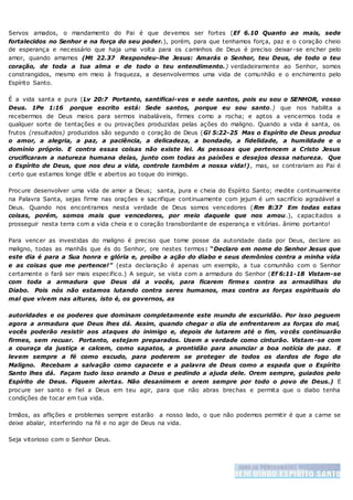 Servos amados, o mandamento do Pai é que devemos ser fortes (Ef 6.10 Quanto ao mais, sede
fortalecidos no Senhor e na força do seu poder.), porém, para que tenhamos força, paz e o coração cheio
de esperança e necessário que haja uma volta para os caminhos de Deus é preciso deixar-se encher pelo
amor, quando amamos (Mt 22.37 Respondeu-lhe Jesus: Amarás o Senhor, teu Deus, de todo o teu
coração, de toda a tua alma e de todo o teu entendimento.) verdadeiramente ao Senhor, somos
constrangidos, mesmo em meio à fraqueza, a desenvolvermos uma vida de comunhão e o enchimento pelo
Espírito Santo.
É a vida santa e pura (Lv 20:7 Portanto, santificai-vos e sede santos, pois eu sou o SENHOR, vosso
Deus. 1Pe 1:16 porque escrito está: Sede santos, porque eu sou santo.) que nos habilita a
recebermos de Deus meios para sermos inabaláveis, firmes como a rocha; e aptos a vencermos toda e
qualquer sorte de tentações e ou provações produzidas pelas ações do maligno. Quando a vida é santa, os
frutos (resultados) produzidos são segundo o coração de Deus (Gl 5:22-25 Mas o Espírito de Deus produz
o amor, a alegria, a paz, a paciência, a delicadeza, a bondade, a fidelidade, a humildade e o
domínio próprio. E contra essas coisas não existe lei. As pessoas que pertencem a Cristo Jesus
crucificaram a natureza humana delas, junto com todas as paixões e desejos dessa natureza. Que
o Espírito de Deus, que nos deu a vida, controle também a nossa vida!), mas, se contrariam ao Pai é
certo que estamos longe dEle e abertos ao toque do inimigo.
Procure desenvolver uma vida de amor a Deus; santa, pura e cheia do Espírito Santo; medite continuamente
na Palavra Santa, sejas firme nas orações e sacrifique continuamente com jejum é um sacrifício agradável a
Deus. Quando nos encontramos nesta verdade de Deus somos vencedores (Rm 8:37 Em todas estas
coisas, porém, somos mais que vencedores, por meio daquele que nos amou.), capacitados a
prosseguir nesta terra com a vida cheia e o coração transbordante de esperança e vitórias. ânimo portanto!
Para vencer as investidas do maligno é preciso que tome posse da autoridade dada por Deus, declare ao
maligno, todas as manhãs que és do Senhor, ore nestes termos: “Declaro em nome do Senhor Jesus que
este dia é para a Sua honra e glória e, proíbo a ação do diabo e seus demônios contra a minha vida
e as coisas que me pertence!" (esta declaração é apenas um exemplo, a tua comunhão com o Senhor
certamente o fará ser mais especifico.) A seguir, se vista com a armadura do Senhor (Ef 6:11-18 Vistam-se
com toda a armadura que Deus dá a vocês, para ficarem firmes contra as armadilhas do
Diabo. Pois nós não estamos lutando contra seres humanos, mas contra as forças espirituais do
mal que vivem nas alturas, isto é, os governos, as
autoridades e os poderes que dominam completamente este mundo de escuridão. Por isso peguem
agora a armadura que Deus lhes dá. Assim, quando chegar o dia de enfrentarem as forças do mal,
vocês poderão resistir aos ataques do inimigo e, depois de lutarem até o fim, vocês continuarão
firmes, sem recuar. Portanto, estejam preparados. Usem a verdade como cinturão. Vistam-se com
a couraça da justiça e calcem, como sapatos, a prontidão para anunciar a boa notícia de paz. E
levem sempre a fé como escudo, para poderem se proteger de todos os dardos de fogo do
Maligno. Recebam a salvação como capacete e a palavra de Deus como a espada que o Espírito
Santo lhes dá. Façam tudo isso orando a Deus e pedindo a ajuda dele. Orem sempre, guiados pelo
Espírito de Deus. Fiquem alertas. Não desanimem e orem sempre por todo o povo de Deus.) E
procure ser santo e fiel a Deus em teu agir, para que não abras brechas e permita que o diabo tenha
condições de tocar em tua vida.
Irmãos, as aflições e problemas sempre estarão a nosso lado, o que não podemos permitir é que a carne se
deixe abalar, interferindo na fé e no agir de Deus na vida.
Seja vitorioso com o Senhor Deus.
 