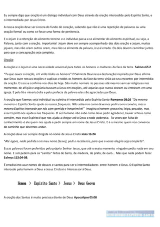 Eu sempre digo que oração é um dialogo individual com Deus através da oração intercedida pelo Espírito Santo, e
o intermediada por Jesus Cristo.
A nossa oração deve ser sincera do fundo do coração, sabendo que não é uma repetição de palavras ou uma
oração formal ou como se fosse uma forma de penitencia.
E o Jejum é a retenção do alimento terreno e o individuo passa a se alimentar do alimento espiritual, ou seja, a
Palavra, junto com a oração. Importante! Jejum deve ser sempre acompanhado dos dois oração e jejum, muitos
jejuam, mas não oram outros oram, mas não se alimenta da palavra, isso é errado. Os dois devem caminhar juntos
para que a consagração seja completa.
Oração
A oração e o Jejum é uma necessidade universal para todos os homens e mulheres da face da terra. Salmos 65:2
“Tu que ouves a oração, a ti virão todos os homens” O Salmista Davi nessa declaração inspirado por Deus afirma
que Deus ouve nossas orações e suplicas e todos os homens da face da terra virão ao seu encontro por intermédio
da oração. E isso se confirma nos dias de hoje. São muito normais às pessoas até mesmo semser religiosas nos
momentos de aflição e angústia buscam a Deus em orações, até aquelas que nunca oraram ou entraram em uma
igreja. E pela fé e misericórdia e pela profecia da palavra elas são agraciadas por Deus.
A oração que fizemos seja individual ou coletiva é intercedida pelo Espírito Santo Romanos 08:26 “Da mesma
maneira o Espírito Santo ajuda as nossas fraquezas. Não sabemos como devemos pedir como convém, mas o
mesmo Espírito intercede por nós com gemido e inexprimível” Imagina o homem grosseiro, leigo, pecador, mas
esse Espírito nos ajuda a nas fraquezas. O ser humano não sabe como deve pedir agradecer, louvar a Deus como
convém, mas esse Espírito é que nos ajuda a chegar até o Deus o todo poderoso. Às vezes por falta de
conhecimento é ele quem nos ajuda a pedir sempre em nome de Jesus Cristo. E é o mesmo quem nos convence
do caminho que devemos andar.
A oração deve ser sempre dirigida no nome de Jesus Cristo João 16:24
“Até agora, nada pedistes em meu nome (Jesus), pedi e recebereis, para que a vossa alegria seja completa”.
Essas palavras foramproferidas pelo próprio Senhor Jesus, que até o exato momento ninguém pediu nada em seu
nome. E simpedem para os “santos” feitos de barro, de madeira, de prata, de ouro... Mas que nada podem fazer.
Salmos 115:04-08.
É erradissimo usar nomes de deuses e santos para ser o intermediadores entre homem e Deus. O Espírito Santo
intercede pelo homem a Deus e Jesus Cristo é o Intercessor á Deus.
A oração dos Santos é muito preciosa diante de Deus Apocalipse 05:08
 