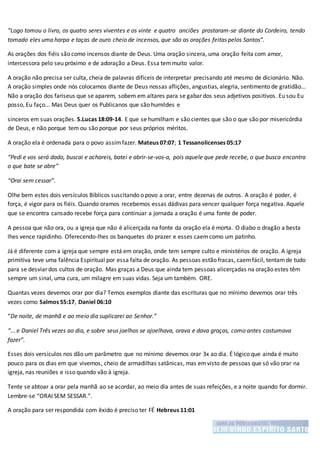 “Logo tomou o livro, os quatro seres viventes e os vinte e quatro anciões prostaram-se diante do Cordeiro, tendo
tomado eles uma harpa e taças de ouro cheio de incensos, que são as orações feitas pelos Santos”.
As orações dos fiéis são como incensos diante de Deus. Uma oração sincera, uma oração feita com amor,
intercessora pelo seu próximo e de adoração a Deus. Essa temmuito valor.
A oração não precisa ser culta, cheia de palavras difíceis de interpretar precisando até mesmo de dicionário. Não.
A oração simples onde nós colocamos diante de Deus nossas aflições, angustias, alegria, sentimento de gratidão...
Não a oração dos fariseus que se aparem, sobem em altares para se gabar dos seus adjetivos positivos. Eu sou Eu
posso, Eu faço... Mas Deus quer os Publicanos que são humildes e
sinceros em suas orações. S.Lucas 18:09-14. E que se humilham e são cientes que são o que são por misericórdia
de Deus, e não porque tem ou são porque por seus próprios méritos.
A oração ela é ordenada para o povo assimfazer. Mateus 07:07; 1 Tessanolicenses 05:17
“Pedi e vos será dado, buscai e achareis, batei e abrir-se-vos-a, pois aquele que pede recebe, o que busca encontra
o que bate se abre”
“Orai sem cessar”.
Olhe bem estes dois versículos Bíblicos suscitando o povo a orar, entre dezenas de outros. A oração é poder, é
força, é vigor para os fiéis. Quando oramos recebemos essas dádivas para vencer qualquer força negativa. Aquele
que se encontra cansado recebe força para continuar a jornada a oração é uma fonte de poder.
A pessoa que não ora, ou a igreja que não é alicerçada na fonte da oração ela é morta. O diabo o dragão a besta
lhes vence rapidinho. Oferecendo-lhes os banquetes do prazer e esses caemcomo um patinho.
Já é diferente com a igreja que sempre está em oração, onde tem sempre culto e ministérios de oração. A igreja
primitiva teve uma falência Espiritual por essa falta de oração. As pessoas estão fracas, caemfácil, tentamde tudo
para se desviar dos cultos de oração. Mas graças a Deus que ainda tem pessoas alicerçadas na oração estes têm
sempre um sinal, uma cura, um milagre em suas vidas. Seja um também. ORE.
Quantas vezes devemos orar por dia? Temos exemplos diante das escrituras que no mínimo devemos orar três
vezes como Salmos 55:17, Daniel 06:10
“De noite, de manhã e ao meio dia suplicarei ao Senhor.”
“... e Daniel Três vezes ao dia, e sobre seus joelhos se ajoelhava, orava e dava graças, como antes costumava
fazer”.
Esses dois versículos nos dão um parâmetro que no mínimo devemos orar 3x ao dia. É lógico que ainda é muito
pouco para os dias em que vivemos, cheio de armadilhas satânicas, mas emvisto de pessoas que só vão orar na
igreja, nas reuniões e isso quando vão à igreja.
Tente se abtoar a orar pela manhã ao se acordar, ao meio dia antes de suas refeições, e a noite quando for dormir.
Lembre-se “ORAI SEM SESSAR.”.
A oração para ser respondida com êxido é preciso ter FÉ Hebreus 11:01
 