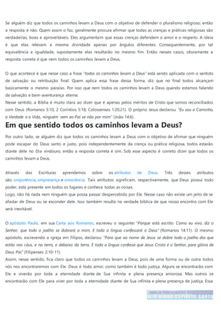 Se alguém diz que todos os caminhos levam a Deus com o objetivo de defender o pluralismo religioso, então
a resposta é não. Quem assim o faz, geralmente procura afirmar que todas as crenças e práticas religiosas são
verdadeiras, boas e aproveitáveis. Eles argumentam que essas crenças defendem o amor e o respeito. A ideia
é que elas relevam a mesma divindade apenas por ângulos diferentes. Consequentemente, por tal
equivalência e igualdade, supostamente elas resultarão no mesmo fim. Então nesses casos, obviamente a
resposta correta é que nem todos os caminhos levam a Deus.
O que acontece é que nesse caso a frase “todos os caminhos levam a Deus” está sendo aplicada com o sentido
de salvação ou retribuição final. Quem aplica essa frase dessa forma, diz que no final todos alcançam
basicamente o mesmo paraíso. Por isso que nem todos os caminhos levam a Deus quando estamos falando
de salvação e bem-aventurança eterna.
Nesse sentido, a Bíblia é muito clara ao dizer que é apenas pelos méritos de Cristo que somos reconciliados
com Deus (Romanos 5:10; 2 Coríntios 5:18; Colossenses 1:20,21). O próprio Jesus declarou: “Eu sou o Caminho,
a Verdade e a Vida, ninguém vem ao Pai se não por mim” (João 14:6).
Em que sentido todos os caminhos levam a Deus?
Por outro lado, se alguém diz que todos os caminhos levam a Deus com o objetivo de afirmar que ninguém
pode escapar do Deus santo e justo, pois independentemente da crença ou prática religiosa, todos estarão
diante dele no Dia vindouro, então a resposta correta é sim. Sob esse aspecto é correto dizer que todos os
caminhos levam a Deus.
Através das Escrituras aprendemos sobre os atributos de Deus. Três desses atributos
são: onipotência, onipresença e onisciência. Tais atributos significam, respectivamente, que Deus possui todo
poder, está presente em todos os lugares e conhece todas as coisas.
Logo, não há nada nem ninguém que possa passar despercebido por Ele. Nesse caso não existe um jeito de se
afastar de Deus ou se esconder dele. Isso também resulta na verdade bíblica de que nosso encontro com Ele
será inevitável.
O apóstolo Paulo, em sua Carta aos Romanos, escreveu o seguinte: “Porque está escrito: Como eu vivo, diz o
Senhor, que todo o joelho se dobrará a mim, E toda a língua confessará a Deus” (Romanos 14:11). O mesmo
apóstolo, escrevendo a igreja em Filipos, declarou: “Para que ao nome de Jesus se dobre todo o joelho dos que
estão nos céus, e na terra, e debaixo da terra, E toda a língua confesse que Jesus Cristo é o Senhor, para glória de
Deus Pai” (Filipenses 2:10-11).
Assim, nesse sentido, fica claro que todos os caminhos levam a Deus, pois de uma forma ou de outra todos
nós nos encontraremos com Ele. Deus é todo amor, como também é todo justiça. Alguns se encontrarão com
Ele e viverão por toda a eternidade diante de Sua infinita e plena presença amorosa. Mas outros se
encontrarão com Ele para viver por toda a eternidade diante de Sua infinita e plena presença de justiça. Essa
 
