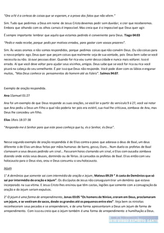 “Ora a Fé é a certeza de coisas que se esperam, e a prova dos fatos que não vêem.”
Sim. Tudo que pedirmos a Deus em nome de Jesus Cristo devemos pedir sem duvidar, e crer que receberemos.
Embora que olhando com os olhos carnais é impossível. Mas creia que é o impossível que Deus quer agir.
É sempre importante lembrar que aquilo que estamos pedindo é conveniente para Deus. Tiago 04:03
“Pedis e nada recebe, porque pedis por motivos errados, para gastar com vossos prazeres”.
Sim. Às vezes oramos e não somos respondidos, porque pedimos coisas que não convém Deus. Ou são coisas para
o nosso próprio ego. Deus quer que peçam coisas que realmente seja de sua vontade, pois Deus bem sabe se você
necessita ou não. Já ouvi pessoas dizer. Quando for rica vou sumir dessa cidade e nunca mais voltarei. Isso é
errado. Aí que você deve voltar para ajudar seus visinhos, amigos. Deus sabe que se você for rica ou rica você
pisará na cabeça do seu semelhante. É por isso que Deus não responde. Você pode dizer com os lábios e enganar
muitos, “Mas Deus conhece os pensamentos do homem até as Fúteis”. Salmos 94:07.
Exemplo de oração respondida.
Ana 1Samuel 01:27
Ana foi um exemplo de que Deus responde as suas orações, se você ler a partir do versículo 9 á 27, você vai notar
que Ana pediu a Deus um Filho a qual não poderia ter pois era estéril, sua rival lhe criticava, zombava de Ana, mas
Deus lhe concedeu um filho.
Elias 1Reis 18:37-38
“Responda-me ó Senhor para que este povo conheça que tu, és o Senhor, és Deus”.
Nesse segundo exemplo de oração respondida é de Elias contra o povo que adorava o deus de Baal, um deus
diferente o de Elias umdeus feitas por mãos humanas de barro, gesso, Ouro... Num duelo os profetas de Baal
clamavam a seus deuses pedindo um sinal... Passaramhoras clamando um sinal, e Elias comousadia zombava
dizendo onde estás seus deuses, dormindo ou de férias. Já cansados os profetas de Baal. Elias então com seu
holocausto para o Deus vivo, orou e Deus consumiu o seu holocausto.
Jejum
1° A demônios que somente sai com intermédio da oração e Jejum, Mateus 09:29 “ A casta de Demônios que só
sai por intermédio de oração e Jejum”. Os discípulos de Jesus não conseguiamtirar um demônio que estava
incorporado na sua vitima. E Jesus Cristo lhes ensinou que têm castas, legiões que somente com a consagração da
oração e do Jejum seriam expulsos.
2° O jejum é uma forma de arrependimento, Jonas 03:05 “Os homens de Ninive, creram em Deus, proclamaram
um jejum, e se vestiram de sacos, desde os grandes até os pequenos entre eles”. Veja bem os ninivitas
reconheceram seus pecados e se arrependeram, e de uma forma apresentaram a Deus um Jejum de forma de
arrependimento. Com isso eu creio que o Jejum também é uma forma de arrependimento e humilhação a Deus.
 