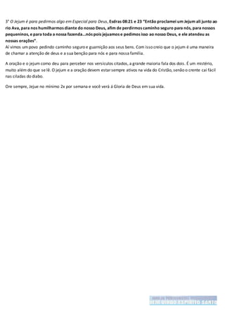 3° O Jejum é para pedirmos algo em Especial para Deus, Esdras 08:21 e 23 “Então proclamei um Jejum ali junto ao
rio Ava, para nos humilharmos diante do nosso Deus, afim de perdirmos caminho seguro para nós, para nossos
pequeninos, e para toda a nossa fazenda...nós pois jejuamos e pedimos isso ao nosso Deus, e ele atendeu as
nossas orações”.
Aí vimos um povo pedindo caminho seguro e guarnição aos seus bens. Com isso creio que o jejum é uma maneira
de chamar a atenção de deus e a sua benção para nós e para nossa família.
A oração e o jejum como deu para perceber nos versículos citados, a grande maioria fala dos dois. É um mistério,
muito além do que se lê. O jejum e a oração devem estar sempre ativos na vida do Cristão, senão o crente cai fácil
nas ciladas do diabo.
Ore sempre, Jejue no mínimo 2x por semana e você verá á Gloria de Deus em sua vida.
 
