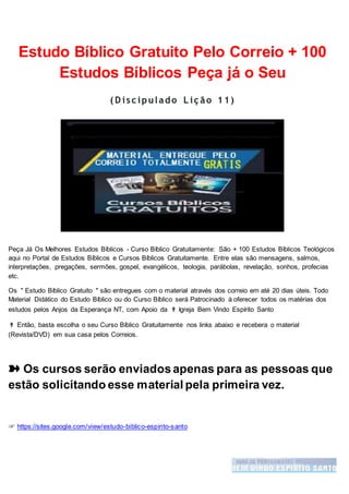 Estudo Bíblico Gratuito Pelo Correio + 100
Estudos Bíblicos Peça já o Seu
( D isc ipulado L iç ão 11)
Peça Já Os Melhores Estudos Bíblicos - Curso Bíblico Gratuitamente: São + 100 Estudos Bíblicos Teológicos
aqui no Portal de Estudos Bíblicos e Cursos Bíblicos Gratuitamente. Entre elas são mensagens, salmos,
interpretações, pregações, sermões, gospel, evangélicos, teologia, parábolas, revelação, sonhos, profecias
etc.
Os " Estudo Bíblico Gratuito " são entregues com o material através dos correio em até 20 dias úteis. Todo
Material Didático do Estudo Bíblico ou do Curso Bíblico será Patrocinado á oferecer todos os matérias dos
estudos pelos Anjos da Esperança NT, com Apoio da ✟ Igreja Bem Vindo Espírito Santo
✟ Então, basta escolha o seu Curso Bíblico Gratuitamente nos links abaixo e recebera o material
(Revista/DVD) em sua casa pelos Correios.
➽ Os cursos serão enviadosapenas para as pessoas que
estão solicitando esse material pela primeira vez.
☞ https://sites.google.com/view/estudo-biblico-espirito-santo
 