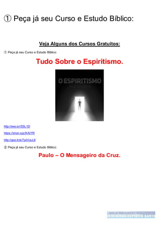 ➀ Peça já seu Curso e Estudo Bíblico:
Veja Alguns dos Cursos Gratuitos:
➀ Peça já seu Curso e Estudo Bíblico:
Tudo Sobre o Espiritismo.
http://exe.io/i5SL1D
https://shon.xyz/KAIYR
http://goo.link/7pihUuL8
➁ Peça já seu Curso e Estudo Bíblico:
Paulo – O Mensageiro da Cruz.
 