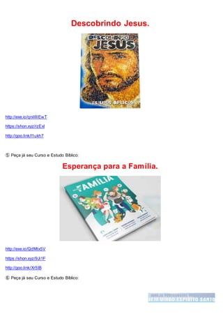 Descobrindo Jesus.
http://exe.io/qniiWEwT
https://shon.xyz/rzExl
http://goo.link/l1ukh7
➄ Peça já seu Curso e Estudo Bíblico:
Esperança para a Família.
http://exe.io/QdMtx5V
https://shon.xyz/9Ji1F
http://goo.link/Xr5IB
➅ Peça já seu Curso e Estudo Bíblico:
 
