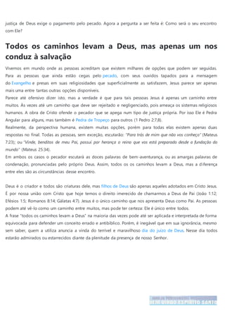 justiça de Deus exige o pagamento pelo pecado. Agora a pergunta a ser feita é: Como será o seu encontro
com Ele?
Todos os caminhos levam a Deus, mas apenas um nos
conduz à salvação
Vivemos em mundo onde as pessoas acreditam que existem milhares de opções que podem ser seguidas.
Para as pessoas que ainda estão cegas pelo pecado, com seus ouvidos tapados para a mensagem
do Evangelho e presas em suas religiosidades que superficialmente as satisfazem, Jesus parece ser apenas
mais uma entre tantas outras opções disponíveis.
Parece até ofensivo dizer isto, mas a verdade é que para tais pessoas Jesus é apenas um caminho entre
muitos. Às vezes até um caminho que deve ser rejeitado e negligenciado, pois ameaça os sistemas religiosos
humanos. A obra de Cristo ofende o pecador que se apega num tipo de justiça própria. Por isso Ele é Pedra
Angular para alguns, mas também é Pedra de Tropeço para outros (1 Pedro 2:7,8).
Realmente, da perspectiva humana, existem muitas opções, porém para todas elas existem apenas duas
respostas no final. Todas as pessoas, sem exceção, escutarão: “Para trás de mim que não vos conheço” (Mateus
7:23); ou “Vinde, benditos de meu Pai, possuí por herança o reino que vos está preparado desde a fundação do
mundo” (Mateus 25:34).
Em ambos os casos o pecador escutará as doces palavras de bem-aventurança, ou as amargas palavras de
condenação, pronunciadas pelo próprio Deus. Assim, todos os os caminhos levam a Deus, mas a diferença
entre eles são as circunstâncias desse encontro.
Deus é o criador e todos são criaturas dele, mas filhos de Deus são apenas aqueles adotados em Cristo Jesus.
É por nossa união com Cristo que hoje temos o direito imerecido de chamarmos a Deus de Pai (João 1:12;
Efésios 1:5; Romanos 8:14; Gálatas 4:7). Jesus é o único caminho que nos apresenta Deus como Pai. As pessoas
podem até vê-lo como um caminho entre muitos, mas pode ter certeza: Ele é único entre todos.
A frase “todos os caminhos levam a Deus” na maioria das vezes pode até ser aplicada e interpretada de forma
equivocada para defender um conceito errado e antibíblico. Porém, é inegável que em sua ignorância, mesmo
sem saber, quem a utiliza anuncia a vinda do terrível e maravilhoso dia do juízo de Deus. Nesse dia todos
estarão admirados ou estarrecidos diante da plenitude da presença de nosso Senhor.
 