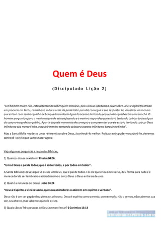 Quem é Deus
( D isc ipulado L iç ão 2)
“Umhomemmuito rico, estava tentando saberquemera Deus,pois viveu a vida toda a ouvirsobreDeus e agora frustrado
em procurarem livros,caminhava sobrea areia da praia triste pornão conseguira sua resposta.Ao visualizarummenino
queestava com seu barquinho debrinquedo a colocarágua do oceano dentro do pequeno barquinho comuma concha.O
homemperguntou para o menino o queele estava fazendo eo menino respondeu queestava tentando colocartoda a água
do oceano naquelebarquinho.Apartirdaquelemomento elecomeçou a compreenderqueele estava tentando colocarDeus
Infinito na sua mente Finita,e aquele menino tentando colocaro oceano Infinito no barquinho Finito”.
Mas a Santa Bíblianosdeixaumasreferenciassobre Deus,áconhecê-lomelhor.Poisparanóspodermosadorá-lo,devemos
conhecê-loe é oque vamos fazeragora:
Vejaalgumasperguntase respostasBíblicas;
1) Quantosdeusesexistem? Efesios04:06
“Umsó Deus e pai de todos, que é sobre todos,e por todos em todos”.
A Santa Bíblianos revelaque sóexiste umDeus,que é pai de todos.Foi ele que criouo Universo,deuformapara tudoe é
merecedorde serlembradoe adoradocomoo únicoDeus o Deusentre osdeuses.
2) Qual é a naturezade Deus? João 04:24
“Deusé Espírito,e é necessário,que seusadoradores o adorem em espíritoe verdade”.
Deusnão é umser papável ouvistoaosolhosnu.Deusé espíritocomoo vento,porexemplo,nãoovemos,nãosabemossua
cor, seucheiro,massabemosque ele existe.
3) Quaissão as Três pessoasde Deusse manifestar? 2Corintios13:13
 