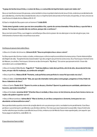 “A graça do SenhorJesusCristo, e o amor de Deus, e a comunhão do EspíritoSanto sejamcom todos vós”.
Deusse manifestanessastrêspessoas,comotambémvimosnoprópriobatismode JesusCristo,ondeJesussendobatizado
por JoãoBatista,o SenhorDeusbradandodos céuse o EspíritoSanto descendoemformade umapomba,aí maisumavezse
manifestaatrindade divina.Mateus03:13-17.
4) Qual a relaçãode Deuspara com oshomens? 1 João 03:01
“Vede comoé grande o amor que nos tem concedidoo Pai, a ponto de sermoschamados Filhosde Deus,o que de fato o
somos. Por issoque o mundo não nos conhece,porque não o conheceu”.
Deusnos temcomo filhos,suaimageme semelhançae Deustemoprazer de nosabençoar e nos dar ale griae paz,mas
infelizmente ohomemnãooreconhece esse amor.
Conheçaum poucomaissobre Deus:
>>Deus é o Criador doUniverso. Gênesis01:01 “Deusno principiocriou o céuse a terra”.
Foi Deusquemdeuformaa tudoe a todos,emboraque a ciência explicaaexistênciahumanacomoa Teoria Heterotrófica
da Origem da vida,“Surgimento dosCoacervados” que deuorigemaosprimeirosseresvivos. OuaTeoriaque o homemveio
do Macaco, ou aindaa Teoriaque o Universose deuformapelo “Big Bang”.Ououtras que possamexistir.Essasnão
coincidemcoma verdade Bíblica.
>>Deus é imutável (NãoMuda). Tiago01:17 “Toda boa dádiva e todo dom perfeito,vêmlá do alto, descendodoPai das
luzes,emque não há mudanças, ou sombra de variação”.
>>Deus é perfeito. Mateus05:48 “Portanto, sede perfeitoscomoperfeitoé o vosso Pai que estais nos céus”.
>>Deus é sábio. 1 Corintios01:24 “Mas,aos que são chamados tanto judeuscomo gregos, pregamosa Cristo,Poder de
Deus e Sabedoria de Deus”.
>>Deus é Santo. Êxodo 15:11 “Quemé tu entre os deuses,óSenhor? Quemé tu poderosoem santidade,admirável em
louvores,operandomaravilhas”.
>>Deus é Verdade. Jeremias10:10 “OSenhor Deus é verdade,é Deus vivoe rei do Universo,de seufuror treme a terra e as
nações não podemsuportar sua ira”.
>>Deus é Misericordioso. Salmos86:15 “Mas tu Senhor,és um Deus compassivoe clemente,lentopara irar-se e
abundante embenevolênciae amor”.
Deusperdoatodosquantosvieremde coraçãoaberto emsua presençae com o verdadeiroarrependimento.Esse Deus
perdoae suasentençaé o perdãodas suasdividase delitos.Pormaisque sejaimpossível esseperdão.Vejaahistóriada
mulheradulteraque recebeuoperdãode JesusCristo,emboraaLei de Moisésfosse matarapedrejado,comaquele que
fosse pegoemadultério,João08:01-11.
O que devemosfazerentão?
 
