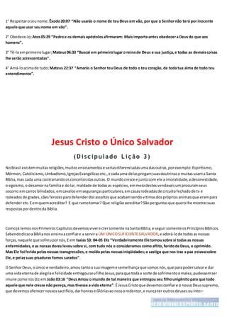 1° Respeitaroseunome; Êxodo20:07 “Não usarás o nome de teuDeus em vão, por que o Senhornão terá por inocente
aquele que usar seunome em vão”.
2° Obedece-lo;Atos05:29 “Pedroe os demaisapóstolosafirmaram: Mais importa antes obedecera Deusdo que aos
homens”.
3° Tê-loemprimeirolugar; Mateus06:33 “Buscai em primeirolugar o reinode Deus e sua justiça,e todas as demaiscoisas
lhe serão acrescentadas”.
4° Amá-loacimade tudo;Mateus 22:37 “Amarás o Senhor teuDeus de todo o teu coração, de toda tua alma de todo teu
entendimento”.
Jesus Cristo o Único Salvador
( D isc ipulado L iç ão 3)
No Brasil existemmuitasreligiões,muitosensinamentose seitasdiferenciadasumadasoutras,porexemplo:Espiritismo,
Mórmon, Catolicismo,Umbadismo,IgrejasEvangélicasetc.,e cadauma delaspregamsuasdoutrinase muitasusama Santa
Bíblia,mas cada uma contrariandoosconceitosdasoutras.O mundocresce e juntocom ele a imoralidade,adesonestidade,
o egoísmo,o desamornafamíliae dolar, maldade de todasas espécies,emmeiodestesvendavaisumprocuramseus
socorro emcarros blindados,emcavalosemsegurançasparticulares,emcasasrodeadasde circuitofechadode tv e
rodeadosde grades,cãesferozesparadefenderdosassaltosque acabamsendovitimasdosprópriosanimaisque erampara
defenderetc.Eemquemacreditar? E que rumotomar? Que religiãoacreditar?Sãoperguntasque querolhe mostrarsuas
respostaspordentroda Bíblia.
Comojá lemosnosPrimeirosCapítulosdevemosvivere crersomente naSanta Bíblia,e seguirsomente osPrincípiosBíblicos.
SabendodissoaBíblianos ensinaaconfiare a servira UM ÚNICOSUFICIENTESALVADOR,e adorá-lode todasas nossas
forças,naquele que sofreupornós,E em Isaias 53: 04-05 Diz “Verdadeiramente Ele tomousobre si todas as nossas
enfermidades,e as nossasdores levousobre si, com tudo nós o consideramos como aflito,feridode Deus, e oprimido.
Mas Ele foi feridopelasnossas transgressões,e moídopelas nossasiniqüidades;o castigo que nos traz a paz estavasobre
Ele,e pelassuas pisaduras fomos sarados”.
O SenhorDeus,oúnico e verdadeiro,amoutantoa suaimageme semelhançaque somosnós,que parapodersalvare dar
uma vidaeternade alegriae felicidade entregouseufilhoJesus,paraque todaa sorte de sofrimentoe males,pudessemser
imune comonosdiz em João 03:16 “DeusAmou o mundo de tal maneira que entregouseu filhounigênitopara que todo
aquele que nele cresse não pereça, mas tivesse a vida eterna”.É JesusCristoque devemosconfiare o nossoDeussupremo,
que devemosoferecernossossacrifício,darhonrase Glóriasao nossoredentor,e nuncater outrosdeusesouinter-
 
