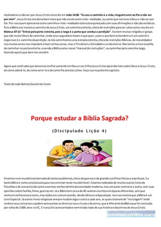 mediadoresanãoser por JesusCristocomodizem João 14:06 “Eusou o caminho e a vida,ninguémvem ao Pai a não ser
por mim”.JesusCristonosdeixabemclaroque não existe outrointer-mediador,ousantoque nosleve aDeusa nãoser por
Ele.Por issoquemapresentaoutrocaminhoe inter-mediadoreste estaequivocadocomsuasafirmaçõese nãosãoverídicos.
Poisa Bíblianos mostrao caminhode JesusCristo,umcaminhoestreito,cheiode restriçõesparaser salvocomo nosdizem
Mateus 07:13 “Entrai pelaporta estreita,poisa larga é a porta que conduza perdição”.Existemmuitasreligiõese igrejas
que são muitofáceisde caminhar,onde seusseguidoresfazemoque quer,usamo que bementendeme é umcaminho
largoesse é o caminhodaperdição.Já nóscaminhamosumaestradaestreita,cheiade restriçõesBíblicas,de moralidadee
issomuitasvezesnosimpedemafazercertascoisas,mas o fimdelaé a felicidade e avidaeterna.Nóstemosa livre escolha
de caminhar na portaestreita,vivendoaBíbliacomo nosso“manual de instruções”,oucaminharpelocaminholargo,
fazendoaquiloque bemme convêm.
Agora que você sabe que devemosconfiarsomente emDeuse seuFilhoJesusCristoaprendamaissobre Deuse Jesus Cristo,
de como adorá-lo,de comoservi-loe de comolhe prestarcultos.Vejaissonopróximocapitulo.
Textode João BatistaGoulartda Costa
Porque estudar a Bíblia Sagrada?
( D isc ipulado L iç ão 4)
Vivemosnummundotranstornadode tantosproblemas,cheiode guerrase de grandesconflitosfísicose espirituais.Ea
Santa Bíbliaé comouma bússolapara nosorientarneste mundohostil.Estamosrodeadosde muitosoutroslivrosde
filosofiase de conceitosde comovivermosmelhordentrodasociedade moderna,masumautorcontraria o outro,com suas
opiniõessobre família,fome,guerrasetc.Jáa Bíbliatemcerca de 40 autoresescritosemépocasdiferentes,semque
nenhumconhecesseooutro,mas todosemcomumacordo, desde GênesisaApocalipse.Issonosmostraque aBíbliaé um
LivroEspecial.Jáoutros livrosreligiosossempre mudamalgoe outroa cada ano, as quaischamamde “reciclagem”onde
revêemseusconceitose podemacrescentaroudiminuirseusrituaise doutrina,que é diferentedaBíbliaque foi concluída
por voltade 2.000 anos na EC, E nunca foi acrescentadae nemtiradanada de sua históriae doutrinasde JesusCristo.
 