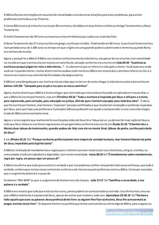 A Bíbliaoferece orientaçõesemassuntosde moralidadese eladescreve soluçõesparaestesproblemas,paraevitar
problemascontraDeuse ao Próximo.
A Santa Bíbliacomojá vimosfoi escritopor40 escritores,divididosemduasPartesoVelhoouAntigoTestamentoe oNovo
Testamento.
O VelhoTestamentosão39 livrosnamaioriaescritoemHebraicopor judeusouisraelitasfiéis.
O NovoTestamentosão27 livrosescritosemgrego,escritoporcristãos.Totalizandoem66 livros.Esseslivrosforamescritos
numperíodocerca de 1.600 anosno tempoemque o Egito erauma grande potênciadominante e terminouquandoRoma
era senhoradomundo.
Agora o porquê lera Bíblia?A Bíblia nosrevelaoconhecimentodavidaeterna,elaapesarde nosorientara termoralidade
no mundoemque vivemoselanosmostraumcaminhode salvação conforme estaescritoemJoão05:39 “Examinai as
escrituras porque julgaister nela a vida eterna...”. A vidaeternaque se refere é a vidaapós a morte.Você jápensouonde
você vai irquandomorrer,muitosdizemmorreuacaboutudomentiraa Bíblianos mostradoiscaminhosInfernoouCéue a
mesmanosmostra esse caminhodafelicidadee daalegriaeterna.
A Bíbliaé umalâmpadapara nos iluminarnossasvidasaqui naterrae de como chegar à vidaeternacomo estaescritoem
Salmos 119:105 “Lâmpada para os pése luz para os meuscaminhos”.
Agora,muitosdizemque aBíblia é muitoantigae que nemtudoque nelaestáescritopode seraplicadaemnossosdias,e
que a Bíblia foi escritaporhomens,masem 2Timóteo 03:16 “Toda a escritura é inspirada por Deus e útil para o ensino,
para repreensão,para correção, para educação na justiça, afimde que o homemsejaapto para toda boa obra”. É obvio
que foi escritopor homem,mashomens“especiais”pessoassantificadase que receberamrevelaçõese profeciasinspiradas
por Deus,para que hoje suasprofeciase ilustraçõesbíblicaspudessemnosajudaracompreenderaviverumavidaintegra
tiradada Bíbliacomoexemplosvivos.
Agora o únicoregistroque realmentefoi escritopelasmãosde Deusfoi a Tabua da Lei,osdemaisfoi inspi raçãode Deuse
tudoque Deus falavaosescritoresregistravamempergaminhosconformeestaescritoem Êxodo31:18 “OSenhordeu a
Moisésduas tabuas do testemunho,quando acabou de falar com ele no monte Sinai,tábuas de pedra, escritospelodedo
de Deus”.
E em 2Pedro 01:21 Diz“Porque nenhuma profeciajamais teve origemda vontade humana, mas homensfalaram da parte
de Deus,impedidospeloEspíritoSanto”.
A Bíbliaé recheadade mandamentose regraspara o homemconvivernaterracom seusfamiliares,amigos,vizinhos,na
comunidade cristãcomsabedoriae dignidade,commuitamoralidade. Isaias28:10 Diz“Émandamento sobre mandamento,
regra por regra, um pouco aqui um pouco ali”.
A Bíblianosafirma que tudoque escritoé a verdade e porissopodemosconfiarnelapondotodanossaconfiança,que tudoé
verdade,emboraque muitascoisascontrariamaciênciae até mesmocausampolêmicascontraa Bíblia.Comopor exemplo,
que o surgimentodaterraé a causa do
fenômeno“BIG-BEM”ouque o surgimentodohomemveiodomacaco. João 17:17 Diz“Santifica-onaverdade,a tua
palavra é a verdade”.
A Bíblianosmostra que tudoque está escritonunca,jamaispoderáseracrescentadaouretirada.Issoafirmamaisuma vez
que a Bíblia realmente é apalavrade Deus,apesarde outras que mudama cada ano. Apocalipse 22:18-19 Diz“Declaroa
todo aquele que ouve as palavras dessaprofeciadeste livro: se alguém lhesfizeracréscimo,Deus lhe acrescentará as
pragas escritasnesse livro”.Aí daquele homemouprofetaque tentaracrescentarouretiraralgoda Bíblia,para enganarou
 