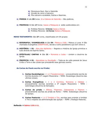 12
b) Monarquia-Saul, Davi e Salomão
c) Divisão do reino e Cativeiro
d) Pós-cativeiro-zorababel, Esdras e Neemias.
3) POESIA  são 05 livros: Jó a Catares de Salomão – São poéticos.
4) PROFECIA  São 17 livros: Isaias a Malaquias e estão subdivididos em:
1) Profetas Maiores: 5 livros Isaias a Daniel.
2) Profetas Menores: 12 livros Oséias a Malaquias
NOVO TESTAMENTO: São 27 Livros, classificados em 04 grupos:
1) BIOGRAFIA / EVANGELHOS  São 04 - Mateus a João - Mateus a Lucas  São
chamados Evangelhos SINÓPTICOS, devido a certo paralelismo que tem entre si.
2) HISTÓRIA  01 - Atos dos Apóstolos – Registra a História da Igreja primitiva e
tudo através do Espírito Santo.
3) EPÍSTOLAS/ CARTAS  São 21 - Romanos a Judas – contem a doutrina da
Igreja.
4) PROFECIA  01 - Apocalipse ou Revelação – Trata-se da volta pessoal de Jesus
Cristo a Terra e das coisas que precederão esse glorioso evento.
As Cartas de Paulo escrita na Prisão:
1. Cartas Escatológicas – 1 e 2 Tessalonicenses – provavelmente escrita de
Corinto durante a 2º viagem Missionária – TEMA: Escatologia (doutrina das
ultimas coisas).
2. Cartas Evangélicas – 1 e 2 Coríntios, Romanos e Gálatas –
provavelmente escritas durantes a 3º viagem Missionária – TEMA :
soteriologia (Doutrina da Salvação).
3. Cartas da prisão – Efésios, Filipenses, Colossenses e Filemon –
provavelmente escritas da prisão de Roma – TEMA: Eclesiologia (Doutrina
da Igreja).
4. Cartas Pastorais – 1 e 2 Timóteo e Tito, escritas para orientar a timóteo
e Tito a respeito da administração das Igrejas – TEMA: (Teologia Pastoral).
Reflexão  Salmo 119:1-11.
 