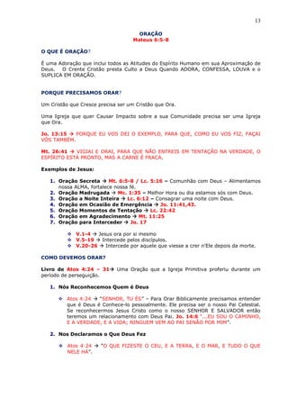 13
ORAÇÃO
Mateus 6:5-8
O QUE É ORAÇÃO?
É uma Adoração que inclui todos as Atitudes do Espírito Humano em sua Aproximação de
Deus. O Crente Cristão presta Culto a Deus Quando ADORA, CONFESSA, LOUVA e o
SUPLICA EM ORAÇÃO.
PORQUE PRECISAMOS ORAR?
Um Cristão que Cresce precisa ser um Cristão que Ora.
Uma Igreja que quer Causar Impacto sobre a sua Comunidade precisa ser uma Igreja
que Ora.
Jo. 13:15  PORQUE EU VOS DEI O EXEMPLO, PARA QUE, COMO EU VOS FIZ, FAÇAI
VÓS TAMBÉM.
Mt. 26:41  VIGIAI E ORAI, PARA QUE NÃO ENTREIS EM TENTAÇÃO NA VERDADE, O
ESPÍRITO ESTÁ PRONTO, MAS A CARNE É FRACA.
Exemplos de Jesus:
1. Oração Secreta  Mt. 6:5-8 / Lc. 5:16 – Comunhão com Deus – Alimentamos
nossa ALMA, fortalece nossa fé.
2. Oração Madrugada  Mc. 1:35 – Melhor Hora ou dia estamos sós com Deus.
3. Oração a Noite Inteira  Lc. 6:12 – Consagrar uma noite com Deus.
4. Oração em Ocasião de Emergência  Jo. 11:41,43.
5. Oração Momentos de Tentação  Lc. 22:42
6. Oração em Agradecimento  Mt. 11:25
7. Oração para Interceder  Jo. 17
 V.1-4  Jesus ora por si mesmo
 V.5-19  Intercede pelos discípulos.
 V.20-26  Intercede por aquele que viesse a crer n’Ele depois da morte.
COMO DEVEMOS ORAR?
Livro de Atos 4:24 – 31 Uma Oração que a Igreja Primitiva proferiu durante um
período de perseguição.
1. Nós Reconhecemos Quem é Deus
 Atos 4:24  “SENHOR, TU ÉS” – Para Orar Biblicamente precisamos entender
que é Deus é Conhece-lo pessoalmente. Ele precisa ser o nosso Pai Celestial.
Se reconhecermos Jesus Cristo como o nosso SENHOR E SALVADOR então
teremos um relacionamento com Deus Pai. Jo. 14:6 “...EU SOU O CAMINHO,
E A VERDADE, E A VIDA; NINGUEM VEM AO PAI SENÃO POR MIM”.
2. Nos Declaramos o Que Deus Fez
 Atos 4:24  “O QUE FIZESTE O CEU, E A TERRA, E O MAR, E TUDO O QUE
NELE HÁ”.
 