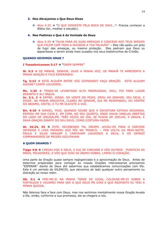 14
3. Nos Abraçamos o Que Deus Disse
 Atos 4:25  “O QUE DISSESTE PELA BOCA DE DAVI...”- Precisa conhecer a
Bíblia (ler, meditar e estudar).
4. Nos Pedimos o Que é da Vontade de Deus
 Atos 4:29  “OLHA PARA AS SUAS AMEAÇAS E CONCEDE AOS TEUS SERVOS
QUE FALEM COM TODA A OUSADIA A TUA PALAVRA” – Eles não pediu um jeito
de fugir das ameaças, ou mesmo proteção. Eles pediram que Deus os
capacitasse a serem ainda mais ousados nos seus testemunhos de Cristão.
QUANDO DEVEMOS ORAR ?
I Tessalonicenses 5:17  “OREM SEMPRE”
Sl. 5:3  DE MANHÃ, SENHOR, OUVE A MINHA VOZ; DE MANHÃ TE APRESENTO A
MINHA ORAÇÃO E FICO ESPERANDO.
Tg. 5:13  ESTÁ ALGUÉM ENTRE VÓS SOFRENDO? FAÇA ORAÇÃO. ESTÁ ALGUEM
ALEGRE? CANTE LOUVORES.
Mc. 1:35  TENDO-SE LEVANTADO ALTA MADRUGADA, SAIU, FOI PARA LUGAR
DESERTO E ALI ORAVA.
Jn. 2:1, 2  ENTÃO, JONAS, DO VENTE DO PEIXE, OROU AO SENHOR, SEU DEUS, E
DISSE: NA MINHA ANGÚSTIA, CLAMEI AO SENHOR, ELE ME RESPONDEU; DO VENTRE
DO ABISMO, GRITEI, E TU ME OUVISTE A VOZ.
Dn. 6:10  DANIEL, POIS, QUANDO SOUBE QUE A ESCRITURA ESTAVA ASSINADA,
ENTROU EM SUA CASA E, EM CIMA, NO SEU QUARTO, ONDE HAVIA JANELAS ABERTAS
DO LADO DE JERUSALÉM, TRÊS VEZES AO DIA, SE PUNHA DE JOELHO, E ORAVA, E
DAVA GRAÇAS DIANTE DO SEU DEUS, COMO COSTUMA FAZER.
At. 16:24, 25  ESTE, RECEBENDO TAL ORDEM, LEVOU-OS PARA O CÁRCERE
INTERIOR E LHES PRENDEU AOS PÉS NO TRONCO. – POR VOLTA DA MEIA-NOITE,
PAULO E SILAS ORAVAM E CANTAVAM LOUVORES A DEUS, E OS DEMAIS
COMPANHEIROS DE PRISÃO ESCUTAVAM.
A QUEM ORAMOS ?
Tiago 4:8  CHEGAI-VOS A DEUS, E ELE SE CHEGARÁ A VÓS OUTROS. PURIFICAI AS
MÃOS, PECADORES; E VÓS QUE SOIS DE ÂNIMO DOBRE, LIMPAI O CORAÇÃO.
Uma parte da Oração quase sempre negligenciada é a aproximação de Deus. Antes de
estarmos preparadas para começar as nossas Orações intercessarias precisamos
“ESPERAR” diante de Deus até sabermos que estabelecemos comunicações com Ele.
Este é um período de SILENCIO, que deixamos de lado qualquer outro pensamento ou
distração ao nosso redor.
Hb. 2:1  POR-ME-EI NA MINHA TORRE DE VIGIA, COLOCAR-ME-EI SOBRE A
FORTALEZA E VIGIAREI PARA VER O QUE DEUS ME DIRÁ E QUE RESPOSTA EU TERI A
MINHA QUEIXA.
Não falamos face a face com Deus, mas nos sentimos mentalmente nossa Oração levada
a Ele, então, conforme a sua promessa, ele se chegara a nós.
 