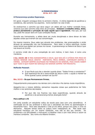 16
A PERSEVERANÇA
II Co. 4:7 – 15
A Perseverança produz Esperança.
Em geral, ninguém consegue êxito no primeiro intento. A vitória depende de paciência e
constância, não somente nos esportes. Como também na vida Cristã.
Se analisarmos o caminho que deve seguir um atleta até sua melhor condição física,
veremos que este caminho está cheio de privações. Incluem o trabalho árduo, dieta,
pratica persistente e privação de tudo aquilo que é agradável, mas que, por sua
vez, pode lhe causar dano em suas condições físicas.
Durante seu treinamento, o atleta deve ser muito disciplinado e deve deixar de lado
aquelas coisas que tirariam de sua concentração.
Da mesma maneira, Deus sabe que através dos problemas, das preocupações e ainda
através da perseguição nós nos fortalecemos. Para obter a vitória espiritual, muitas
vezes temos que passar por provas mui duras. A perseverança na Palavra de Deus é que
nos levará ao triunfo.
A carreira cristã não é uma competição de cem metros; é bem mais: é como uma
maratona.
I Co. 15:57, 58  MAS AGRADECEMOS A DEUS, QUE NOS DÁ A VITÓRIA POR MEIO DE
NOSSO SENHOR JESUS CRISTO! PORTANTO, MEUS IRMÃOS, CONTINUEM FORTES E
FIRMES. ESTEJAM SEMPRE OCUPADOS NO TRABALHO DO SENHOR, POIS VOCÊS SABEM
QUE TUDO O QUE FAZEM NO SERVIÇO DO SENHOR SEMPRE TEM PROVEITO.
Reflexão Pessoal:
 O que Paulo quis dar a atender quando disse: “Sedes firmes e constantes?”
 Que esperança lhe dá a ressurreição de Jesus e como o ajuda a manter-se
firme quando outros zombam de sua fé?
Rm. 5:3-5 - Os que Permanecem firmes.
Frequentemente preocupamo-nos demais com a derrota e lhe damos muita importância.
Apegamo-nos a nossos defeitos, pensamos naquelas coisas que poderíamos ter feito
melhor e nos sentimos derrotados.
 Por que não nos fixamos nas boas experiências, quando através da
paciência e da perseverança temos alcançado êxito?
Para edificar a fé
Em certa ocasião um estudante voltou da escola para casa com uma advertência. A
notificação era de seu professor e dizia que o estudante era lento na aprendizagem e
fisicamente fraco. Para este estudante a vida já era difícil, porque era judeu e vivia na
Alemanha. Naquele tempo todos os judeus eram indesejáveis ali. Mas tarde este
estudante fracassou em um exame vestibular, mas não se deu por vencido. Os
problemas e as dificuldades o motivaram a trabalhar mais e com mais afinco e assim se
manteve constante. Seu nome era Alberto Einstein.
 
