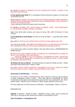 19
Jo. 12:31  CHEGOU O MOMENTO DE SER JULGADO ESTE MUNDO, E AGORA O SEU
PRINCIPE SERÁ EXPULSO.
A Cruz Aponta para Cima  É a mensagem de Deus dizendo que agora, O mundo está
reconciliado com Ele.
II Co. 5:19  A SABER, QUE DEUS ESTAVA COM CRISTO RECONCILIANDO CONSIGO O
MUNDO, NÃO IMPUTANDO AOS HOMENS AS SUAS TRANSGRESSÕES, E NOS CONFIOU A
PALAVRA DA RECONCILIAÇÃO.
E que a obra que Cristo veio realizar está Consumada.
Jo. 19:30  QUANDO, POIS, JESUS TOMOU O VINAGRE, DISSE: ESTÁ CONSUMADO!
E, INCLINANDO A CABEÇA, RENDEU O ESPIRITO.
Agora Deus pode estar conosco, por causa de Jesus. Mt. 1:23  Emanuel  Deus
conosco.
A Cruz Estende os seus Braços  Como um Sinal de PARE! – O que deve parar diante
da Cruz?
Rm. 10:4  O FIM DA LEI É CRISTO PARA JUSTIÇA DE TODO AQUELE QUE CRÊ.
A lei nos serviu de AIO – Gl. 3:24  DE MANEIRA QUE A LEI NOS SERVIU DE AIO PARA
NOS CONDUZIR A CRISTO, A FIM DE QUE FOSSEMOS JUSTIFICADOS POR FÉ.
A Lei Jamais teve poder de Salvar Alguém, Mas pela CRUZ entrou a DISPENSAÇÃO DA
GRAÇA de Deus.
Ef. 3:2  SE É QUE TENDEM OUVIDO A RESPEITO DA DISPENSAÇÃO DA GRAÇA DE
DEUS A MIM CONFIADA PARA VÓS OUTROS.
Pois a Lc. 16:16  A LEI E OS PROFETAS VIGORARAM ATÉ JOÃO; DESDE ESSE
TEMPO, VEM SENDO ANUNCIADO O EVANGELHO DO REINO DE DEUS, E TODO HOMEM
SE ESFORÇA POR ENTRAR NELE.
Os Braços da Cruz se Abrem  Representando os braços do Perdão de Deus. Braços
que agora estão abertos para receber a todos.
Jo. 1:12  MAS A TODOS QUANTOS O RECEBERAM, DEU-LHES O PODER DE SEREM
FEITOS FILHOS DE DEUS, A SABER, AOS QUE CREEM NO SEU NOME.
Alcançando a Santificação. – I Ts. 4:3
O homem é um ser Tríplice, constituído Corpo, Alma e Espírito, ainda que alguns adotam
a teoria dicotomista (corpo e alma). Uma das teses de sustentação da Teoria
Tricotomista acolhe alguns compostos triplos para afirmar seus argumentos: Pai, Filho e
Espírito Santo; Cabeça, corpo e membros; Sólido, líquido e gasoso, entre outros.
Por essa razão tudo no homem deve ser santificado. A Santificação é diária, é continua.
E S P Í R I T O
Espírito  Hebraico – RUACH  Grego – PNEUMA  Sopro, hálito, vento, principio de
vida; isto é, principio de vida racional, da vontade e da consciência moral.
Suas Faculdades  Consciência e Fé
 