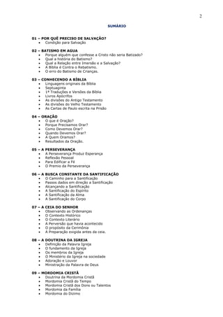 2
SUMÁRIO
01 – POR QUÊ PRECISO DE SALVAÇÃO?
Condição para Salvação
02 – BATISMO EM AGUA
Porque alguém que confesse a Cristo não seria Batizado?
Qual a história do Batismo?
Qual a Relação entre Imersão e a Salvação?
A Bíblia é Contra o Rebatismo.
O erro do Batismo de Crianças.
03 – CONHECENDO A BÍBLIA
Linguagens originais da Bíblia
Septuaginta
1ª Traduções e Versões da Bíblia
Livros Apócrifos
As divisões do Antigo Testamento
As divisões do Velho Testamento
As Cartas de Paulo escrita na Prisão
04 – ORAÇÃO
O que é Oração?
Porque Precisamos Orar?
Como Devemos Orar?
Quando Devemos Orar?
A Quem Oramos?
Resultados da Oração.
05 – A PERSEVERANÇA
A Perseverança Produz Esperança
Reflexão Pessoal
Para Edificar a Fé
O Premio da Perseverança
06 – A BUSCA CONSTANTE DA SANTIFICAÇÃO
O Caminho para a Santificação
Passos dados em direção a Santificação
Alcançando a Santificação
A Santificação do Espírito
A Santificação da Alma
A Santificação do Corpo
07 – A CEIA DO SENHOR
Observando as Ordenanças
O Contexto Histórico
O Contexto Literário
A Perversão que havia acontecido
O propósito da Cerimônia
A Preparação exigida antes da ceia.
08 – A DOUTRINA DA IGREJA
Definição da Palavra Igreja
O fundamento da Igreja
Os membros da Igreja
O Ministério da Igreja na sociedade
Adoração e Louvor
Ministração da Palavra de Deus
09 – MORDOMIA CRISTÃ
Doutrina da Mordomia Cristã
Mordomia Cristã do Tempo
Mordomia Cristã dos Dons ou Talentos
Mordomia da Família
Mordomia do Dizimo
 