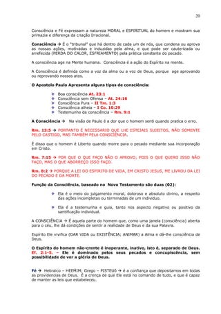 20
Consciência e Fé expressam a natureza MORAL e ESPIRITUAL do homem e mostram sua
primazia e diferença da criação Irracional.
Consciência  É o “tribunal” que há dentro de cada um de nós, que condena ou aprova
as nossas ações, motivadas e induzidas pela alma, e que pode ser cauterizada ou
arrefecida (PERDA DO CALOR, ESFRIAMENTO) pela prática constante do pecado.
A consciência age na Mente humana. Consciência é a ação do Espírito na mente.
A Consciência é definida como a voz da alma ou a voz de Deus, porque age aprovando
ou reprovando nossos atos.
O Apostolo Paulo Apresenta alguns tipos de consciência:
 Boa consciência At. 23:1
 Consciência sem Ofensa – At. 24:16
 Consciência Pura – II Tm. 1:3
 Consciência alheia – I Co. 10:29
 Testemunho da consciência – Rm. 9:1
A Consciência  Na visão de Paulo é a dor que o homem senti quando pratica o erro.
Rm. 13:5  PORTANTO É NECESSARIO QUE LHE ESTEJAIS SUJEITOS, NÃO SOMENTE
PELO CASTIGO, MAS TAMBÉM PELA CONSCIÊNCIA.
É disso que o homem é Liberto quando morre para o pecado mediante sua incorporação
em Cristo.
Rm. 7:15  POR QUE O QUE FAÇO NÃO O APROVO; POIS O QUE QUERO ISSO NÃO
FAÇO, MAS O QUE ABORREÇO ISSO FAÇO.
Rm. 8:2  PORQUE A LEI DO ESPIRITO DE VIDA, EM CRISTO JESUS, ME LIVROU DA LEI
DO PECADO E DA MORTE.
Função da Consciência, baseado no Novo Testamento são duas (02):
 Ela é o meio do julgamento moral, doloroso e absoluto divino, a respeito
das ações incompletas ou terminadas de um individuo.
 Ela é a testemunha e guia, tanto nos aspecto negativo ou positivo da
santificação individual.
A CONSCIÊNCIA  É aquela parte do homem que, como uma janela (consciência) aberta
para o céu, lhe dá condições de sentir a realidade de Deus e da sua Palavra.
Espírito Ele vivifica (DAR VIDA ou EXISTÊNCIA; ANIMAR) a Alma e dá-lhe consciência de
Deus.
O Espírito do homem não-crente é inoperante, inativo, isto é, separado de Deus.
Ef. 2:1-5. – Ele é dominado pelos seus pecados e concupiscência, sem
possibilidade de ver a glória de Deus.
Fé  Hebraico – HEEMIM; Grego – PISTEUõ  é a confiança que depositamos em todas
as providencias de Deus. É a crença de que Ele está no comando de tudo, e que é capaz
de manter as leis que estabeleceu.
 
