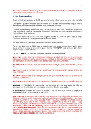 22
Pv. 4:23  SOBRE TUDO O QUE SE DEVE GUARDAR, GUARDA O CORAÇÃO, PORQUE
DELE PROCEDEM AS FONTES DA VIDA.
O QUE É O CORAÇÃO ?
Importante órgão pesa cerca de 30 gramas, tamanho não e maior que uma mão fechada.
Uma bomba que trabalha sem cessar durante toda a vida, impulsionando sangue através
de um circuito composto por milhares de quilômetros de tubos.
Durante o dia passam através de seus compartimentos, cerca de 1000 litros de sangue,
cuja importante tarefa é transportar Oxigênio e Materiais alimentícios para satisfazer as
necessidades do organismo.
O coração bombeia sangue rico em oxigênio desde os pulmões para todo o corpo
utilizando as artérias e ramos menores chamados veias.
Por esse motivo, o coração é considerado como o centro da vida.
Porém, ao dizer-nos a Bíblia, que o coração saem os maus pensamentos assim como
outra serie de males, é entendível que o termo “CORAÇÃO” seja utilizado para fazer
referencia ao homem interior.
Da raiz “CARDIA” se traduz o coração e também o homem interior.
I Cr. 28:9  TU, MEU FILHO SALOMÃO, CONHECE O DEUS DE TEU PAI E SERVE-O DE
CORAÇÃO INTEGRO E ALMA VOLUNTARIA; PORQUE O SENHOR ESQUADRINHA TODOS
OS CORAÇÕES E PENETRA TODOS OS DESIGNIOS DOS PENSAMENTOS.
Sl. 119:11  ESCONDI A TUA PALAVRA NO MEU CORAÇÃO, PARA NÃO PECAR CONTRA
TI.
Pv. 20:9  QUEM PODERA DIZER: PURIFIQUEI O MEU CORAÇÃO, LIMPO ESTOU DE
MEU PECADO?
Jr. 17:9  EMGANOSO É O CORAÇÃO, MAIS DO QUE TODAS AS COISAS, E PERVERSO,
QUEM O CONHECERÁ?
Mt. 5:8  BEM-AVENTURADOS OS LIMPOS DE CORAÇÃO, PORQUE ELES VERÃO A DEUS.
Vontade  Faculdade de representar mentalmente um ato que pode ou não ser
praticado em obediência a um impulso ou a motivos ditados pela razão.
A Vontade tem também no Espírito sua sede. – Ma é a Alma que centraliza o QUERER,
TEMPERAMENTO, OS DESEJOS e as PAIXÕES.
Rm. 2:13,15  PORQUE AS PESSOAS QUE DEUS ACEITA NÃO SÃO AQUELAS QUE
SOMENTE OUVEM A LEI, MAS AQUELAS QUE FAZEM O QUE A LEI MANDA. – OS NÃO-
JUDEUS NÃO TÊM A LEI. MAS, QUANDO FAZEM PELA SUA PROPRIA VONTADE O QUE A
LEI MANDA, ELES SÃO A SUA PROPRIA LEI, EMBORA NÃO TENHA A LEI. – ELES
MONSTRAM, PELA SUA MANEIRA DE AGIR, QUE TÊM A LEI ESCRITA NO SEU CORAÇÃO.
APROPRIA CONSCIÊNCIA (espírito) DELES MOSTRAM QUE ISSO É VERDADE, E OS
SEUS PENSAMENTOS (alma), QUE ÀS VEZES OS ACUSAM E ÀS VEZES OS DEFENDEM,
TAMBÉM MOSTRAM ISSO. – E DE ACORDO COM O EVANGELHO QUE EU ANUNCIO,
ASSIM SERÁ NAQUELE DIA EM QUE DEUS, POR MEIO DE CRISTO JESUS, JULGARÁ OS
PENSAMENTOS SECRETOS DE TODAS AS PESSOAS.
 