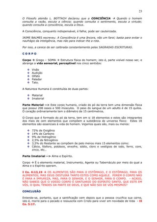 23
O Filosofo alemão L. BOTTACH declarou que a CONCIÊNCIA  Quando o homem
consulta a razão, escuta a ciência; quando consulta o sentimento, escuta a virtude;
quando consulta a consciência, escuta a Deus.
A Consciência, conquanto indispensável, é falha; pode ser cauterizada.
JAIME BALMES escreveu: A Consciência é uma âncora, não um farol; basta para evitar o
naufrágio da inteligência, mas não para indicar-lhe a rota.
Por isso, a carece de ser calibrada constantemente pelas SAGRADAS ESCRITURAS.
C O R P O
Corpo  Grego – SOMA  Estrutura física do homem; isto é, parte visível nosso ser, e
abrange a vida sensorial, perceptível nos cinco sentidos:
 Visão
 Audição
 Olfato
 Paladar
 Tato.
A Natureza Humana é constituída de duas partes:
 Material
 Imaterial
Parte Material --> Este corpo humano, criado do pó da terra tem uma dimensão física
que possui 208 ossos e 500 músculos. O peso do sangue de um adulto é de 15 quilos.
O coração ordinariamente tem o diâmetro de 15 centímetros.
O Corpo que é formado do pó da terra, tem em si 18 elementos e estes são integrantes
dos mais de cem elementos que compõem a substância de universo físico: Estes 18
elementos são essenciais à vida do homem. Vejamos quais são, mais ou menos:
 72% de Oxigênio
 14% de Carbono
 9% de Hidrogênio
 2,5% de Nitrogênio
 3,5% do Restante se compõem de pelo menos mais 15 elementos como:
 Cálcio, fósforo, potássio, enxofre, sódio, cloro e vestígios de iodo, ferro, core,
zinco, etc..
Parte Imaterial --> Alma e Espírito.
Corpo  É o elemento material, Instrumento, Agente ou Tabernáculo por meio do qual a
Alma e o Espírito operam.
I Co. 6:13,19  OS ALIMENTOS SÃO PARA O ESTÔMAGO, E O ESTÔMAGO, PARA OS
ALIMENTOS; MAS DEUS DESTUIRÁ TANTO ESTES COMO AQUELE. POREM O CORPO NÃO
É PARA A IMPUREZA, MAS, PARA O SENHOR, E O SENHOR, PARA O CORPO. – ACASO,
NÃO SABEIS QUE O VOSSO CORPO É SANTUARIO DO ESPIRITO SANTO, QUE ESTÁ EM
VÓS, O QUAL TENDES DA PARTE DE DEUS, E QUE NÃO SOI DE VÓS MESMOS?
CONCLUSÃO
Entende-se, portanto, que a santificação vem depois que a pessoa crucifica sua carne,
isto é, morre para o pecado e ressuscita com Cristo para viver em novidade de Vida - II
Co. 5:17.
 