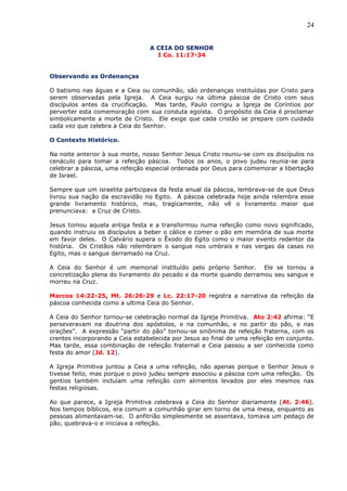 24
A CEIA DO SENHOR
I Co. 11:17-34
Observando as Ordenanças
O batismo nas águas e a Ceia ou comunhão, são ordenanças instituídas por Cristo para
serem observadas pela Igreja. A Ceia surgiu na última páscoa de Cristo com seus
discípulos antes da crucificação. Mas tarde, Paulo corrigiu a Igreja de Coríntios por
perverter esta comemoração com sua conduta egoísta. O propósito da Ceia é proclamar
simbolicamente a morte de Cristo. Ele exige que cada cristão se prepare com cuidado
cada vez que celebra a Ceia do Senhor.
O Contexto Histórico.
Na noite anterior à sua morte, nosso Senhor Jesus Cristo reuniu-se com os discípulos no
cenáculo para tomar a refeição páscoa. Todos os anos, o povo judeu reunia-se para
celebrar a páscoa, uma refeição especial ordenada por Deus para comemorar a libertação
de Israel.
Sempre que um israelita participava da festa anual da páscoa, lembrava-se de que Deus
livrou sua nação da escravidão no Egito. A páscoa celebrada hoje ainda relembra esse
grande livramento histórico, mas, tragicamente, não vê o livramento maior que
prenunciava: a Cruz de Cristo.
Jesus tomou aquela antiga festa e a transformou numa refeição como novo significado,
quando instruiu os discípulos a beber o cálice e comer o pão em memória de sua morte
em favor deles. O Calvário supera o Êxodo do Egito como o maior evento redentor da
história. Os Cristãos não relembram o sangue nos umbrais e nas vergas da casas no
Egito, mas o sangue derramado na Cruz.
A Ceia do Senhor é um memorial instituído pelo próprio Senhor. Ele se tornou a
concretização plena do livramento do pecado e da morte quando derramou seu sangue e
morreu na Cruz.
Marcos 14:22-25, Mt. 26:26-29 e Lc. 22:17-20 registra a narrativa da refeição da
páscoa conhecida como a ultima Ceia do Senhor.
A Ceia do Senhor tornou-se celebração normal da Igreja Primitiva. Ato 2:42 afirma: “E
perseveravam na doutrina dos apóstolos, e na comunhão, e no partir do pão, e nas
orações”. A expressão “partir do pão” tornou-se sinônima de refeição fraterna, com os
crentes incorporando a Ceia estabelecida por Jesus ao final de uma refeição em conjunto.
Mas tarde, essa combinação de refeição fraternal e Ceia passou a ser conhecida como
festa do amor (Jd. 12).
A Igreja Primitiva juntou a Ceia a uma refeição, não apenas porque o Senhor Jesus o
tivesse feito, mas porque o povo judeu sempre associou a páscoa com uma refeição. Os
gentios também incluíam uma refeição com alimentos levados por eles mesmos nas
festas religiosas.
Ao que parece, a Igreja Primitiva celebrava a Ceia do Senhor diariamente (At. 2:46).
Nos tempos bíblicos, era comum a comunhão girar em torno de uma mesa, enquanto as
pessoas alimentavam-se. O anfitrião simplesmente se assentava, tomava um pedaço de
pão, quebrava-o e iniciava a refeição.
 