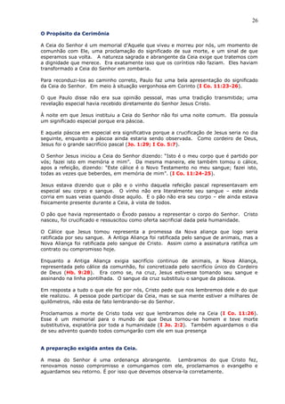 26
O Propósito da Cerimônia
A Ceia do Senhor é um memorial d’Aquele que viveu e morreu por nós, um momento de
comunhão com Ele, uma proclamação do significado de sua morte, e um sinal de que
esperamos sua volta. A natureza sagrada e abrangente da Ceia exige que tratemos com
a dignidade que merece. Era exatamente isso que os coríntios não faziam. Eles haviam
transformado a Ceia do Senhor em zombaria.
Para reconduzi-los ao caminho correto, Paulo faz uma bela apresentação do significado
da Ceia do Senhor. Em meio à situação vergonhosa em Corinto (I Co. 11:23-26).
O que Paulo disse não era sua opinião pessoal, mas uma tradição transmitida; uma
revelação especial havia recebido diretamente do Senhor Jesus Cristo.
À noite em que Jesus instituiu a Ceia do Senhor não foi uma noite comum. Ela possuía
um significado especial porque era páscoa.
E aquela páscoa em especial era significativa porque a crucificação de Jesus seria no dia
seguinte, enquanto a páscoa ainda estaria sendo observada. Como cordeiro de Deus,
Jesus foi o grande sacrifício pascal (Jo. 1:29; I Co. 5:7).
O Senhor Jesus iniciou a Ceia do Senhor dizendo: “Isto é o meu corpo que é partido por
vós; fazei isto em memória e mim”. Da mesma maneira, ele também tomou o cálice,
apos a refeição, dizendo: “Este cálice é o Novo Testamento no meu sangue; fazei isto,
todas as vezes que beberdes, em memória de mim”. (I Co. 11:24-25).
Jesus estava dizendo que o pão e o vinho daquela refeição pascal representavam em
especial seu corpo e sangue. O vinho não era literalmente seu sangue – este ainda
corria em suas veias quando disse aquilo. E o pão não era seu corpo – ele ainda estava
fisicamente presente durante a Ceia, à vista de todos.
O pão que havia representado o Êxodo passou a representar o corpo do Senhor. Cristo
nasceu, foi crucificado e ressuscitou como oferta sacrificial dada pela humanidade.
O Cálice que Jesus tomou representa a promessa da Nova aliança que logo seria
ratificada por seu sangue. A Antiga Aliança foi ratificada pelo sangue de animais, mas a
Nova Aliança foi ratificada pelo sangue de Cristo. Assim como a assinatura ratifica um
contrato ou compromisso hoje.
Enquanto a Antiga Aliança exigia sacrifício continuo de animais, a Nova Aliança,
representada pelo cálice da comunhão, foi concretizada pelo sacrifício único do Cordeiro
de Deus (Hb. 9:28). Era como se, na cruz, Jesus estivesse tomando seu sangue e
assinando na linha pontilhada. O sangue da cruz substituiu o sangue da páscoa.
Em resposta a tudo o que ele fez por nós, Cristo pede que nos lembremos dele e do que
ele realizou. A pessoa pode participar da Ceia, mas se sua mente estiver a milhares de
quilômetros, não esta de fato lembrando-se do Senhor.
Proclamamos a morte de Cristo toda vez que lembramos dele na Ceia (I Co. 11:26).
Esse é um memorial para o mundo de que Deus tornou-se homem e teve morte
substitutiva, expiatória por toda a humanidade (I Jo. 2:2). Também aguardamos o dia
de seu advento quando todos comungarão com ele em sua presença
A preparação exigida antes da Ceia.
A mesa do Senhor é uma ordenança abrangente. Lembramos do que Cristo fez,
renovamos nosso compromisso e comungamos com ele, proclamamos o evangelho e
aguardamos seu retorno. É por isso que devemos observa-la corretamente.
 