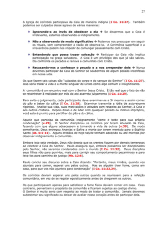 27
A Igreja de coríntios participava da Ceia de maneira indigna (I Co. 11:27). Também
podemos ser culpados desse agravo de várias maneiras:
 Ignorando-a ao invés de obedecer a ela  Se dissermos que a Ceia é
irrelevante, estamos observando-a indignamente.
 Não a observando de modo significativo  Podemos nos preocupar em seguir
os rituais, sem compreender a razão de observa-la. A Cerimônia superficial e a
irreverência podem nos impedir de comungar pessoalmente com Cristo.
 Entendendo que possa trazer salvação  Participar da Ceia não implica
participação na graça salvadora. A Ceia é um privilégio dos que já são salvos.
Ela confronta os pecados e renova a comunhão com Cristo.
 Recusando-nos a confessar o pecado e a nos arrepender dele  Nunca
devemos participar da Ceia do Senhor se soubermos de algum pecado inconfesso
em nossa vida.
Os que fazem tais coisas são “culpados do corpo e do sangue do Senhor” (I Co. 11:27).
Isso seria tratar a vida e a morte singular de Cristo como algo comum e insignificante.
A comunhão é um encontro real com o Senhor Jesus Cristo. È tão real que o fato de não
se reconhecer à realidade por trás do ato acarreta julgamento (I Co. 11:29).
Para evita o julgamento, cada participante deve examinar-se a Si mesmo e assim comer
do pão e beber do cálice (I Co. 11:28). Examinar transmite a idéia de auto-exame
rigoroso. Analise sua vida, suas motivações e atitudes com respeito ao Senhor, à Ceia e
aos outros cristãos. Depois disso e de lidar com qualquer pecado ou motivo impróprio,
você estará pronto para partilhar do pão e do cálice.
Aquele que participa da comunhão indignamente “come e bebe para sua própria
condenação” (v.29). O Senhor disciplinou os coríntios por terem abusado da Ceia,
fazendo com que alguns adoecessem e tomando a vida de outros (v.30). De modo
semelhante, Deus entregou Ananias e Safira a morte por terem mentido para o Espírito
Santo (At. 5:1-11). Alguns cristãos de hoje talvez tenham adoecido ou até morrido por
observar indignamente a comunhão.
Embora isso seja verdade, Deus não deseja que os crentes fiquem por demais temerosos
ao celebrar a Ceia do Senhor. Paulo assegura que, embora possamos ser disciplinados
pelo Senhor, não seremos condenados com o mundo (I Co. 11:32). Deus disciplina
seus filhos não para puni-los, mais para corrigir seu comportamento pecaminoso e para
leva-los para caminho de justiça (Hb. 12:6).
Paulo conclui seu discurso sobre a Ceia dizendo: “Portanto, meus irmãos, quando vos
ajuntais para comer, esperai uns pelos outros. Mas se alguém tiver fome, coma em
casa, para que vos não ajunteis para condenação” (I Co. 11:33,34).
Os coríntios deviam esperar uns pelos outros quando se reunissem para a refeição
comunitária, em vez de se regalar egoisticamente antes de chegarem os outros.
Os que participavam apenas para satisfazer a fome física deviam comer em casa. Caso
contrario, pervertiam o propósito da comunhão e ficariam sujeitos ao castigo divino.
O Senhor é muito serio com respeito ao modo de tratar a comunhão. Jamais devemos
subestimar seu significado ou deixar de avaliar nosso coração antes de participar dela.
 
