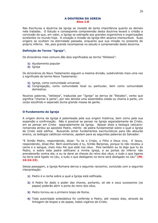 28
A DOUTRINA DA IGREJA
Atos 1:8
Nas Escrituras a doutrina da Igreja se reveste de tanta importância quanto as demais
nela tratadas. O Estudo e conseqüente compreensão desta doutrina levará o cristão a
conclusão de que, em valor, a Igreja se sobrepõe aos grandes organismos e organizações
existentes no mundo hoje. A vocação e missão da Igreja têm alcance imensurável. Suas
origens se ocultam na eternidade passada, enquanto que sua missão no presente do
próprio inferno. Há, pois grande recompensa no estudo e compreensão deste doutrina.
Definição do Termo “Igreja”.
Os dicionários mais comuns dão dois significados ao termo “Ekklesia”:
1) Ajustamento popular
2) Igreja
Os dicionários do Novo Testamento seguem a mesma divisão, subdividindo mais uma vez
o significado do termo Novo Testamento:
1) Igreja, como comunidade universal.
2) Congregação, como comunidade local ou particular, bem como comunidade
domestica.
Noutras palavras, “ekklesia”, traduzida por “Igreja” se deriva de “Ekkaleo”, verbo que
significa “chamar à parte”, por isto denota uma assembléia citada ou chama à parte, um
corpo escolhido e separado duma grande massa de gente.
O Fundamento da Igreja
A origem divina da Igreja é patenteada pela sua origem histórica, bem como pela sua
expansão e confirmação. Não é possível se pensar na Igreja separadamente de Cristo,
em se pensar em Cristo separadamente da Igreja. Apesar disto a teologia vaticano-
romanista atribui ao apostolo Pedro, mérito de pedra fundamental sobre o qual a Igreja
de Cristo está edifica. Buscando achar fundamentos escriturísticos para tão absurdo
ensino, os teólogos católicos-romanos, apelam para as seguintes palavras do Salvador:
“E Simão Pedro, respondendo, disse: Tu és o Cristo, o Filho e Deus vivo. E Jesus,
respondendo, disse-lhe: Bem-aventurado é tu, Simão Barjonas, porque to não revelou a
carne e o sangue, mais meu Pai que está nos céus. Pois também eu te digo que tu és
Pedro, e sobre esta pedra edificarei a minha igreja, e as portas do inferno não
prevalecerão contra ela; e eu te darei as chaves do reino dos céus; e tudo o que ligares
na terra será ligado no céu, e tudo o que desligares na terra será desligado no céu” (Mt.
16:16-19).
Dessa passagem, a Igreja Romana deriva o seguinte raciocínio, concluído com a seguinte
interpretação:
1) Pedro é a rocha sobre a qual a Igreja está edificada.
2) A Pedro foi dado o poder das chaves, portanto, só ele e seus sucessores (os
papas) poderão abrir a porta do reino dos céus.
3) Pedro tornou-se o primeiro bispo de Roma.
4) Toda autoridade eclesiástica foi conferida a Pedro, até nossos dias, através da
linhagem de bispos e de papas, todos vigários de Cristo.
 