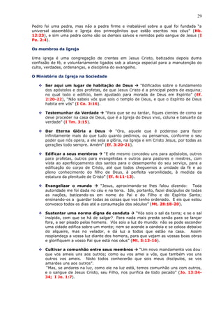 29
Pedro foi uma pedra, mas não a pedra firme e inabalável sobre a qual foi fundada “a
universal assembléia e Igreja dos primogênitos que estão escritos nos céus” (Hb.
12:23), e sim uma pedra como são os demais salvos e remidos pelo sangue de Jesus (I
Pe. 2:4).
Os membros da Igreja
Uma igreja é uma congregação de crentes em Jesus Cristo, batizados depois duma
confissão de fé, e voluntariamente ligados sob a aliança especial para a manutenção do
culto, verdades, ordenanças, e disciplina do evangelho.
O Ministério da Igreja na Sociedade
 Ser aqui um lugar de habitação de Deus  “Edificados sobre o fundamento
dos apóstolos e dos profetas, de que Jesus Cristo é a principal pedra de esquina;
no qual todo o edifício, bem ajustado para morada de Deus em Espírito” (Ef.
2:20-22), “Não sabeis vós que sois o templo de Deus, e que o Espírito de Deus
habita em vós” (I Co. 3:16).
 Testemunhar da Verdade  “Para que se eu tardar, fiques cientes de como se
deve proceder na casa de Deus, que é a Igreja do Deus vivo, coluna e baluarte da
verdade” (I Tm. 3:15).
 Dar Eterna Glória a Deus  “Ora, aquele que é poderoso para fazer
infinitamente mais do que tudo quanto pedimos, ou pensamos, conforme o seu
poder que nós opera, a ele seja a glória, na Igreja e em Cristo Jesus, por todas as
gerações todo sempre. Amém” (Ef. 3:20-21).
 Edificar a seus membros  “E ele mesmo concedeu uns para apóstolos, outros
para profetas, outros para evangelistas e outros para pastores e mestres, com
vista ao aperfeiçoamento dos santos para o desempenho do seu serviço, para a
edificação do corpo de Cristo, até que todos cheguemos a unidade da fé e ao
pleno conhecimento do filho de Deus, à perfeita varonilidade, à medida da
estatura da plenitude de Cristo” (Ef. 4:11-13).
 Evangelizar o mundo  “Jesus, aproximando-se lhes falou dizendo: Toda
autoridade me foi dada no céu e na terra. Ide, portanto, fazei discípulos de todas
as nações, batizando-os em nome do Pai e do Filho e do Espírito Santo;
ensinando-os a guardar todas as coisas que vos tenho ordenado. E eis que estou
convosco todos os dias até a consumação dos séculos” (Mt. 28:18-20).
 Sustentar uma norma digna de conduta  “Vós sois o sal da terra; e se o sal
insípido, com que se há de salgar? Para nada mais presta senão para se lançar
fora, e ser pisado pelos homens. Vós sois a luz do mundo: não se pode esconder
uma cidade edifica sobre um monte; nem se acende a candeia e se coloca debaixo
do alqueire, mas no velador, e dá luz a todos que estão na casa. Assim
resplandeça a vossa luz diante dos homens, para que vejam as vossas boas obras
e glorifiquem a vosso Pai que está nos céus” (Mt. 5:13-16).
 Cultivar a comunhão entre seus membros  “Um novo mandamento vos dou:
que vos ameis uns aos outros; como eu vos amei a vós, que também vos uns
outros vos ameis. Nisto todos conhecerão que sois meus discípulos, se vos
amardes uns aos outros”.
“Mas, se andares na luz, como ele na luz está, temos comunhão uns com outros,
e o sangue de Jesus Cristo, seu Filho, nos purifica de todo pecado” (Jo. 13:34-
34; I Jo. 1:7).
 