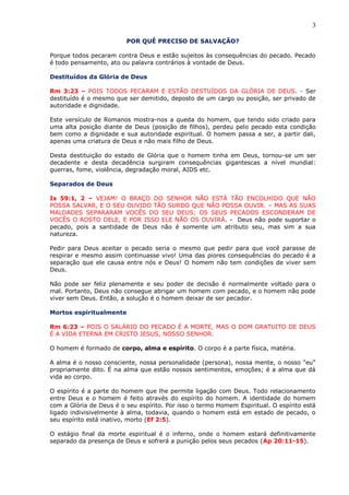 3
POR QUÊ PRECISO DE SALVAÇÃO?
Porque todos pecaram contra Deus e estão sujeitos às consequências do pecado. Pecado
é todo pensamento, ato ou palavra contrários à vontade de Deus.
Destituídos da Glória de Deus
Rm 3:23 – POIS TODOS PECARAM E ESTÃO DESTUÍDOS DA GLÓRIA DE DEUS. - Ser
destituído é o mesmo que ser demitido, deposto de um cargo ou posição, ser privado de
autoridade e dignidade.
Este versículo de Romanos mostra-nos a queda do homem, que tendo sido criado para
uma alta posição diante de Deus (posição de filhos), perdeu pelo pecado esta condição
bem como a dignidade e sua autoridade espiritual. O homem passa a ser, a partir dali,
apenas uma criatura de Deus e não mais filho de Deus.
Desta destituição do estado de Glória que o homem tinha em Deus, tornou-se um ser
decadente e desta decadência surgiram consequências gigantescas a nível mundial:
guerras, fome, violência, degradação moral, AIDS etc.
Separados de Deus
Is 59:1, 2 – VEJAM! O BRAÇO DO SENHOR NÃO ESTÁ TÃO ENCOLHIDO QUE NÃO
POSSA SALVAR, E O SEU OUVIDO TÃO SURDO QUE NÃO POSSA OUVIR. – MAS AS SUAS
MALDADES SEPARARAM VOCÊS DO SEU DEUS; OS SEUS PECADOS ESCONDERAM DE
VOCÊS O ROSTO DELE, E POR ISSO ELE NÃO OS OUVIRÁ. - Deus não pode suportar o
pecado, pois a santidade de Deus não é somente um atributo seu, mas sim a sua
natureza.
Pedir para Deus aceitar o pecado seria o mesmo que pedir para que você parasse de
respirar e mesmo assim continuasse vivo! Uma das piores consequências do pecado é a
separação que ele causa entre nós e Deus! O homem não tem condições de viver sem
Deus.
Não pode ser feliz plenamente e seu poder de decisão é normalmente voltado para o
mal. Portanto, Deus não consegue abrigar um homem com pecado, e o homem não pode
viver sem Deus. Então, a solução é o homem deixar de ser pecador.
Mortos espiritualmente
Rm 6:23 – POIS O SALÁRIO DO PECADO É A MORTE, MAS O DOM GRATUITO DE DEUS
É A VIDA ETERNA EM CRISTO JESUS, NOSSO SENHOR.
O homem é formado de corpo, alma e espírito. O corpo é a parte física, matéria.
A alma é o nosso consciente, nossa personalidade (persona), nossa mente, o nosso "eu"
propriamente dito. É na alma que estão nossos sentimentos, emoções; é a alma que dá
vida ao corpo.
O espírito é a parte do homem que lhe permite ligação com Deus. Todo relacionamento
entre Deus e o homem é feito através do espírito do homem. A identidade do homem
com a Glória de Deus é o seu espírito. Por isso o termo Homem Espiritual. O espírito está
ligado indivisivelmente à alma, todavia, quando o homem está em estado de pecado, o
seu espírito está inativo, morto (Ef 2:5).
O estágio final da morte espiritual é o inferno, onde o homem estará definitivamente
separado da presença de Deus e sofrerá a punição pelos seus pecados (Ap 20:11-15).
 