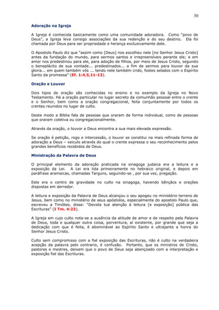 30
Adoração na Igreja
A Igreja é conhecida basicamente como uma comunidade adoradora. Como “povo de
Deus”, a Igreja leva consigo associações da sua redenção e do seu destino. Ela foi
chamada por Deus para ser propriedade e herança exclusivamente dele.
O Apostolo Paulo diz que “assim como [Deus] nos escolheu nele [no Senhor Jesus Cristo]
antes da fundação do mundo, para sermos santos e irrepreensíveis perante ele; e em
amor nos predestinou para ele, para adoção de filhos, por meio de Jesus Cristo, segundo
o beneplácito de sua vontade... predestinados... a fim de sermos para louvor da sua
gloria... em quem também vós ... tendo nele também crido, fostes selados com o Espírito
Santo da promessa” (Ef. 1:4,5,11-13).
Oração e Louvor
Dois tipos de oração são conhecidas no ensino e no exemplo da Igreja no Novo
Testamento. Há a oração particular no lugar secreto da comunhão pessoal entre o crente
e o Senhor, bem como a oração congregacional, feita conjuntamente por todos os
crentes reunidos no lugar de culto.
Deste modo a Bíblia fala de pessoas que oraram de forma individual, como de pessoas
que oraram coletiva ou congregacionalmente.
Através da oração, o louvor a Deus encontra a sua mais elevada expressão.
Se oração é petição, rogo e intercessão, o louvor se constitui na mais refinada forma de
adoração a Deus – veiculo através do qual o crente expressa o seu reconhecimento pelos
grandes benefícios recebidos de Deus.
Ministração da Palavra de Deus
O principal elemento da adoração praticada na sinagoga judaica era a leitura e a
exposição da Lei. A Lei era lida primeiramente no hebraico original, e depois em
paráfrase aramaicas, chamadas Targuns, seguindo-se , por sua vez, pregação.
Este era o centro de gravidade no culto na sinagoga, havendo bênçãos e orações
dispostas em derredor.
A leitura e exposição da Palavra de Deus alcançou o seu apogeu no ministério terreno de
Jesus, bem como no ministério de seus apóstolos, especialmente do apostolo Paulo que,
escreveu a Timóteo, disse: “Devota tua atenção à leitura [e exposição] pública das
Escrituras” (I Tm. 4:23).
A Igreja em cujo culto nota-se a ausência da atitude de amor e de respeito pela Palavra
de Deus, toda e qualquer outra coisa, porventura, aí existente, por grande que seja a
dedicação com que é feita, é abominável ao Espírito Santo e ultrajante a honra do
Senhor Jesus Cristo.
Culto sem compromisso com a fiel exposição das Escrituras, não é culto na verdadeira
acepção da palavra pelo contrario, é confusão. Portanto, que os ministros de Cristo,
pastores e mestres, deixem que o povo de Deus seja abençoado com a interpretação e
exposição fiel das Escrituras.
 
