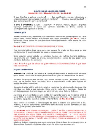 31
DOUTRINA DA MORDOMIA CRISTÃ
Salmo 24:1-10 – Gênesis 39:5, 23 – Lc. 16:1-13
O que Significa a palavra mordomo? – Que qualificações morais, intelectuais e
emocionais devem ser exigidas de um bom mordomo? - Quais as suas atribuições? -
Qual a diferença entre servo e mordomo?
O QUE É DOUTRINA  Latin – DOCTRINA  Ensinar, instruir, educar. Significa
exposição sistemática e lógica das verdades extraídas da Bíblia, visando o
aperfeiçoamento espiritual do crente.
INTRODUÇÃO
No texto acima citado, deparamos com um cântico de Davi em que este glorifica a Deus
como Criador, Senhor da terra e do mundo, e de tudo o que nele há (Sl. 24:1). Tudo o
que somos, o que vemos e o que possuímos na vida pertencem a Deus porque Ele criou
todas as coisas:
Gn. 1:1  NO PRINCÍPIO, CRIOU DEUS OS CÉUS E A TERRA.
Esse conceito bíblico deixa claro que o ser humano foi criado por Deus para ser seu
mordomo, isto é, o administrador de todas as coisas criadas.
Neste assunto vamos estudar os princípios básicos da vivência humana cotidiana,
especialmente em relação ao crente, conscientizando-o acerca do seu papel como
mordomo do Senhor dos senhores:
I Co. 4: 2  O QUE SE EXIGE DE QUEM TEM ESSA RESPONSABILIDADE É QUE SEJA
FIEL AO SENHOR.
O que é um Mordomo
Mordomia  Grego  OIKONOMIA  Utilização responsável e amorosa dos recursos
que o Senhor colocou-nos à disposição visando a sua gloria e a expansão de seu Reino.
Mordomo é o administrador de uma casa, ou dos bens de outrem. As palavras família,
casa, pai de família, bens, mordomo, servo e administrador estão todos ligadas ao
sentido da palavra mordomia.
Do ponto de vista bíblico, aplicável e pratico, mordomia é a administração da nossa vida
individual em toda a sua extensão física, moral, material e espiritual. Todas as
atividades pessoais do cristão devem ser administradas sob a Palavra de Deus.
A primeira grande verdade que um cristão deve aprender acerca da mordomia cristã é
que a Bíblia é a revelação de toda vontade de Deus para o homem. È a palavra de Deus
que ensina o papel de autêntico cristão como mordomo (II Tm. 3:16, 17).
Deus confiou ao homem a administração de bens e poderes que pertencem a Ele.
Portanto, é da sua competência administrar com eficiência os bens confiados por seu
Senhor, para que seja plenamente feliz.
Lc. 12:42-44  O SENHOR RESPONDEU: QUÉM É, ENTÃO, O EMPREGADOR FIEL E
INTELIGENTE? É AQUELE QUE O PATRÃO ENCARREGA DE TOMAR CONTA DA CASA E DE
DAR COMIDA NA HORA CERTA AOS OUTROS EMPREGADOS. - FELIZ AQUELE
EMPREGADO QUE ESTIVER FAZENDO ISSO QUANDO O PATRÃO CHEGAR! - EU AFIRMO
A VOCÊS QUE, DE FATO, O PATRÃO VAI COLOCÁ-LO COMO ENCARREGADO DE TODA A
SUA PROPRIEDADE.
A Palavra de Deus nos ensina que como criaturas e filhos de Deus devemos reconhecer a
Soberania de Deus sobre todas as coisas e ser-lhe submissos sem reservas.
 