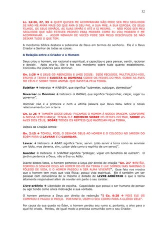 32
Lc. 14:26, 27, 33  QUEM QUISER ME ACOMPANHAR NÃO PODE SER MEU SEGUIDOR
SE NÃO ME AMAR MAIS DO QUE AMA O SEU PAI, A SUA MÃE, A SUA ESPOSA, OS SEUS
FILHOS, OS SEUS IRMÃOS, AS SUAS IRMÃS E ATÉ A SI MESMO. – NÃO PODE SER MEU
SEGUIDOR QUE NÃO ESTIVER PRONTO PARA MORRER COMO EU VOU MORRER E ME
ACOMPANHAR. - ASSIM NENHUM DE VOCÊS PODE SER MEUS DISCÍPULOS SE NÃO
DEIXAR TUDO O QUE TEM.
A mordomia bíblica destaca a soberania de Deus em termos do senhorio. Ele é o Deus
Criador e Senhor de todas as coisas.
A Relação entre o Criador e o Homem
Deus criou o homem, ser racional e espiritual, e capacitou-o para pensar, sentir, racionar
e decidir. Após cria-lo, Ele o fez seu mordomo sobre tudo quanto estabelecera.
Concedeu-lhe poderes para dominar.
Gn. 1:28  E DEUS OS ABENÇOOU E LHES DISSE: SEDE FECUDOS, MULTIPLICAI-VOS,
ENCHEI A TERRA E SUJEITA-A; DOMINAI SOBRE OS PEIXES DO MAR, SOBRE AS AVES
DO CÉUS E SOBRE TODO ANIMAL QUE RASTEJA PELA TERRA.
Sujeitar  hebraico  KABASH, que significa “submeter, subjugar, domesticar”
Governar ou Dominar  Hebraico  RADAH, que significa “espezinhar, calçar, reger ou
governar”.
Dominar não é a primeira e nem a ultima palavra que Deus falou sobre o nosso
relacionamento com a terra.
Gn. 1: 26  TAMBÉM DISSE DEUS: FAÇAMOS O HOMEM À NOSSA IMAGEM, CONFORME
A NOSSA SEMELHANÇA; TENHA ELE DOMINIO SOBRE OS PEIXES DO MAR, SOBRE AS
AVES DOS CÉUS, SOBRE TODOS OS RÉPTEIS QUE RASTEJAM PELA TERRA.
Depois da Criação lemos:
Gn. 2:15  TOMOU, POIS, O SENHOR DEUS AO HOMEM E O COLOCOU NO JARDIM DO
EDEM PARA O LAVRAR E O GUARDAR.
Lavrar  Hebraico  ABAD significa “arar, servir. (não servir a terra como se servisse
um ídolo, mas deveria, sim, cuidar dela como o espírito de um servo)”.
Guardar  Hebraico  SHAMAR significa “proteger, vigiar em beneficio de outrem”. O
jardim pertencia a Deus, não a Eva ou Adão.
Diante destes fatos, o homem pertence a Deus por direito de criação “Gn. 2:7 ENTÃO,
FORMOU O SENHOR DEUS AO HOMEM DO PÓ DA TERRA E LHE SOPROU NAS NARINAS O
FÔLEGO DE VIDA, E O HOMEM PASSOU A SER ALMA VIVENTE”. Esse fato nos mostra
que o homem tem mais que vida física; possui vida espiritual. Ele é também um ser
pessoal com consciência de si mesmo e dotado de LIVRE-ARBÍTRIO o que o torna
altamente responsável além de revelar em parte o seu caráter.
Livre-arbítrio  Liberdade de escolha. Capacidade que possui o ser humano de pensar
ou agir tendo como única motivação a sua vontade.
O homem pertence a Deus por direito de redenção “I Co. 6:20  POIS ELE OS
COMPROU E PAGOU O PREÇO. PORTANTO, USEM O SEU CORPO PARA A GLÓRIA DELE”.
Por causa da sua queda no Éden, o homem perdeu seu rumo e, portanto, o alvo para o
qual foi criado. Perdeu, de igual modo a preciosa comunhão com o seu Criador.
 