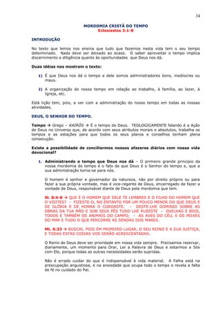 34
MORDOMIA CRISTÃ DO TEMPO
Eclesiastes 3:1-8
INTRODUÇÃO
No texto que lemos nos ensina que tudo que fazemos nesta vida tem o seu tempo
determinado. Nada deve ser deixado ao acaso. O saber aproveitar o tempo implica
discernimento e diligência quanto às oportunidades que Deus nos dá.
Duas idéias nos mostram o texto:
1) É que Deus nos dá o tempo e dele somos administradores bons, medíocres ou
maus.
2) A organização do nosso tempo em relação ao trabalho, à família, ao lazer, à
Igreja, etc.
Está lição tem, pois, a ver com a administração do nosso tempo em todas as nossas
atividades.
DEUS, O SENHOR DO TEMPO.
Tempo  Grego – KAIRÓS  É o tempo de Deus. TEOLOGICAMENTE falando é a Ação
de Deus no Universo que, de acordo com seus atributos morais e absolutos, trabalha os
tempos e as estações para que todos os seus planos e conselhos tenham plena
consecução.
Existe a possibilidade de conciliarmos nossos afazeres diários com nossa vida
devocional?
1. Administrando o tempo que Deus nos dá – O primeiro grande principio da
nossa mordomia do tempo é o fato de que Deus é o Senhor do tempo e, que a
sua administração torna-se para nós.
O homem é senhor e governador da natureza, não por direito próprio ou para
fazer a sua própria vontade, mas é vice-regente de Deus, encarregado de fazer a
vontade de Deus, responsável diante de Deus pela mordomia que tem.
Sl. 8:4-8  QUE É O HOMEM QUE DELE TE LEMBRES E O FILHO DO HOMEM QUE
O VISITES? - FIZESTE-O, NO ENTANTO POR UM POUCO MENOR DO QUE DEUS E
DE GLÓRIA E DE HONRA O COROASTE. - DESTE-LHE DOMINIO SOBRE AS
OBRAS DA TUA MÃO E SOB SEUS PÉS TUDO LHE PUSESTE - OVELHAS E BOIS,
TODOS E TAMBÉM OS ANIMAIS DO CAMPO; - AS AVES DO CÉU, E OS PEIXES
DO MAR E TUDO O QUE PERCORRE AS SENDAS DOS MARES.
Mt. 6:33  BUSCAI, POIS EM PRIMEIRO LUGAR, O SEU REINO E A SUA JUSTIÇA,
E TODAS ESTAS COISAS VOS SERÃO ACRESCENTADAS.
O Reino de Deus deve ser prioridade em nossa vida sempre. Precisamos reservar,
diariamente, um momento para Orar, Ler a Palavra de Deus e estarmos a Sós
com Ele, porque todas as outras necessidades serão supridas.
Não é errado cuidar do que é indispensável à vida material. A Falha está na
preocupação angustiosa, e na ansiedade que ocupa todo o tempo e revela a falta
de fé no cuidado do Pai.
 