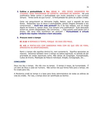 36
2. Cultive a pontualidade  Rm. 12:11  NÃO SEJAIS VAGAROSOS NO
CUIDADO; SEDE FERVOROSOS DE ESPIRITO, SERVINDO AO SENHOR. Há uma
justificativa falida contra a pontualidade que muito prejudica e que ouvimos
sempre: “Antes tarde do que nunca”. A Pontualidade faz parte do caráter cristão.
Certa vez perguntaram ao Almirante Inglês, Nelson, qual o segredo de seus
êxitos. Respondeu que os devia à pontualidade; jamais chegara atrasado a seu
compromisso. – Você tem sido pontual? Ou é do tipo relapso, que só chega
depois do horário e, apesar disso, traz sempre uma justificativa? Suas desculpas
acham-se, porém desgastadas; não convenceu. – Veja quanto você perde com o
atraso; não seria mais econômico ser pontual? – Pontualidade é virtude
própria das nações robustas e bem educadas.
3. Procure remir o tempo
Ef. 5:16  REMINDO O TEMPO, PORQUE OS DIAS SÃO MAUS.
Cl. 4:5  PORTAI-VOS COM SABEDORIA PARA COM OS QUE SÃO DE FORA;
APROVEITAI AS OPORTUNIDADES.
Remir o tempo não significa diminuí-lo, nem aumenta-lo. Significa aproveitar ao
máximo. Devemos também remir o tempo na esfera espiritual, no sentido de dar
prioridade às coisas espirituais como, Não deixar de Congregar, Evangelização,
Cultos de Ensino, Meditação da Palavra individual, Oração, Consagração, etc...
CONCLUSÃO
Deus nos deu o tempo. Ele não vive no tempo. O tempo é nosso, da humanidade. É
um dom de Deus a cada ser humano. Não somos nós que fomos feito para o tempo; ele
foi criado para nós.
A Mordomia cristã do tempo é a base para êxito administrativo de todas as esferas da
vida do cristão. Por isso, o tempo deve ser santificado ao Senhor.
 