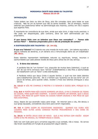 37
MORDOMIA CRISTÃ DOS DONS OU TALENTOS
Mateus 25:14-29
INTRODUÇÃO
Todos podem ser úteis na obra de Deus, pois Ele concedeu dons para todas as suas
criaturas. Não há um só homem que não os tenha recebido. Ele os entregou, mesmo
sabendo que poderíamos falhar na administração dos mesmos, confiou em nós e espera
que sejamos Fiéis.
É importante ter consciência de que dom, ainda que seja único, é algo muito precioso, e
não pode ser desperdiçado, pelo contrario, deve ser bem administrado por seu
proprietário.
O que temos feito com os talentos que Deus nos concedeu? - Temos sido
servos Fiéis? - Estamos preparados para o dia da prestação de contas?
A DISTRIBUIÇÃO DOS TALENTOS – (V. 14-15).
O que era Talento?  O talento era uma moeda de muito valor. Um talento equivalia a
alguns milhares de denários, e um denário era a remuneração diária de um trabalhador
(Mt. 20:2).
Esses talentos representam habilidades naturais ou espirituais, tempo, recursos e
oportunidades que cada pessoa recebe de Deus para utiliza-los em seu serviço.
1. O dono dos talentos
A parábola fala de “um homem” rico, possuidor de muitos bens (talentos), o qual ao
sair de sua terra convocou seus “servos” (trabalhadores) e deu-lhes a oportunidade
de trabalharem com os “bens” a eles distribuídos.
A Parábola indica que Jesus Cristo é aquele Senhor, o qual nos tem dado talentos
para trabalharmos para Ele. Ele é o homem que “ausentou-se da sua terra” por um
pouco de tempo, para quando voltar, receber o fruto dos talentos entregues a seus
servos.
Jo. 13:13  VÓS ME CHAMAIS O MESTRE E O SENHOR E DIZEIS BEM; PORQUE EU O
SOU.
I Co. 8:6  PORÉM PARA NÓS EXISTE SOMENTE UM DEUS, O PAI E CRIADOR DE TODAS
AS COISAS, PARA QUEM NÓS VIVEMOS. E EXISTE SOMENTE UM SENHOR, QUE É JESUS
CRISTO, POR MEIO DE QUEM TODAS AS COISAS FORAM CRIADAS E POR MEIO DE QUE
NÓS EXISTIMOS.
Jesus, depois de sua ascensão viajou para longe. Ao retornar para o céu, Ele deixou a
sua Igreja equipada, concedendo seus bens para serem negociados.
Ef. 4:8  COMO DIZEM AS ESCRITURAS SAGRADAS: QUANDO ELE SUBIU AOS
LUGARES MAIS ALTOS LEVOU CONSIGO MUITOS PRISIONEIROS E DEU DONS ÀS
PESSOAS.
Jo. 20:21  ENTÃO JESUS DISE DE NOVO: QUE A PAZ ESTEJA COM VOCÊS! ASSIM
COMO O PAI ME ENVIOU, EU TAMBEM ENVIO A VOCÊS.
Dele nos vem tudo para que o sirvamos segundo a sua vontade, não a nossa. Os servos
não foram escolhidos em função de já possuírem algum talento.
 