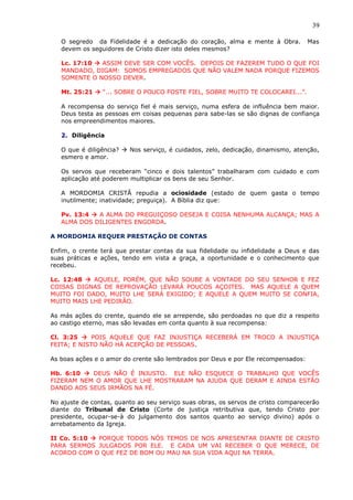 39
O segredo da Fidelidade é a dedicação do coração, alma e mente à Obra. Mas
devem os seguidores de Cristo dizer isto deles mesmos?
Lc. 17:10  ASSIM DEVE SER COM VOCÊS. DEPOIS DE FAZEREM TUDO O QUE FOI
MANDADO, DIGAM: SOMOS EMPREGADOS QUE NÃO VALEM NADA PORQUE FIZEMOS
SOMENTE O NOSSO DEVER.
Mt. 25:21  “... SOBRE O POUCO FOSTE FIEL, SOBRE MUITO TE COLOCAREI...”.
A recompensa do serviço fiel é mais serviço, numa esfera de influência bem maior.
Deus testa as pessoas em coisas pequenas para sabe-las se são dignas de confiança
nos empreendimentos maiores.
2. Diligência
O que é diligência?  Nos serviço, é cuidados, zelo, dedicação, dinamismo, atenção,
esmero e amor.
Os servos que receberam “cinco e dois talentos” trabalharam com cuidado e com
aplicação até poderem multiplicar os bens de seu Senhor.
A MORDOMIA CRISTÃ repudia a ociosidade (estado de quem gasta o tempo
inutilmente; inatividade; preguiça). A Bíblia diz que:
Pv. 13:4  A ALMA DO PREGUIÇOSO DESEJA E COISA NENHUMA ALCANÇA; MAS A
ALMA DOS DILIGENTES ENGORDA.
A MORDOMIA REQUER PRESTAÇÃO DE CONTAS
Enfim, o crente terá que prestar contas da sua fidelidade ou infidelidade a Deus e das
suas práticas e ações, tendo em vista a graça, a oportunidade e o conhecimento que
recebeu.
Lc. 12:48  AQUELE, PORÉM, QUE NÃO SOUBE A VONTADE DO SEU SENHOR E FEZ
COISAS DIGNAS DE REPROVAÇÃO LEVARÁ POUCOS AÇOITES. MAS AQUELE A QUEM
MUITO FOI DADO, MUITO LHE SERÁ EXIGIDO; E AQUELE A QUEM MUITO SE CONFIA,
MUITO MAIS LHE PEDIRÃO.
As más ações do crente, quando ele se arrepende, são perdoadas no que diz a respeito
ao castigo eterno, mas são levadas em conta quanto à sua recompensa:
Cl. 3:25  POIS AQUELE QUE FAZ INJUSTIÇA RECEBERÁ EM TROCO A INJUSTIÇA
FEITA; E NISTO NÃO HÁ ACEPÇÃO DE PESSOAS.
As boas ações e o amor do crente são lembrados por Deus e por Ele recompensados:
Hb. 6:10  DEUS NÃO É INJUSTO. ELE NÃO ESQUECE O TRABALHO QUE VOCÊS
FIZERAM NEM O AMOR QUE LHE MOSTRARAM NA AJUDA QUE DERAM E AINDA ESTÃO
DANDO AOS SEUS IRMÃOS NA FÉ.
No ajuste de contas, quanto ao seu serviço suas obras, os servos de cristo comparecerão
diante do Tribunal de Cristo (Corte de justiça retributiva que, tendo Cristo por
presidente, ocupar-se-à do julgamento dos santos quanto ao serviço divino) após o
arrebatamento da Igreja.
II Co. 5:10  PORQUE TODOS NÓS TEMOS DE NOS APRESENTAR DIANTE DE CRISTO
PARA SERMOS JULGADOS POR ELE. E CADA UM VAI RECEBER O QUE MERECE, DE
ACORDO COM O QUE FEZ DE BOM OU MAU NA SUA VIDA AQUI NA TERRA.
 