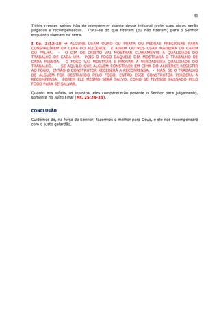 40
Todos crentes salvos hão de comparecer diante desse tribunal onde suas obras serão
julgadas e recompensadas. Trata-se do que fizeram (ou não fizeram) para o Senhor
enquanto viveram na terra.
I Co. 3:12-15  ALGUNS USAM OURO OU PRATA OU PEDRAS PRECIOSAS PARA
CONSTRUÍREM EM CIMA DO ALICERCE. E AINDA OUTROS USAM MADEIRA OU CAPIM
OU PALHA. - O DIA DE CRISTO VAI MOSTRAR CLARAMENTE A QUALIDADE DO
TRABALHO DE CADA UM. POIS O FOGO DAQUELE DIA MOSTRARÁ O TRABALHO DE
CADA PESSOA: O FOGO VAI MOSTRAR E PROVAR A VERDADEIRA QUALIDADE DO
TRABALHO. - SE AQUILO QUE ALGUEM CONSTRUIR EM CIMA DO ALICERCE RESISTIR
AO FOGO, ENTÃO O CONSTRUTOR RECEBERÁ A RECONPENSA. - MAS, SE O TRABALHO
DE ALGUEM FOR DESTRUIDO PELO FOGO, ENTÃO ESSE CONSTRUTOR PERDERÁ A
RECOMPENSA. POREM ELE MESMO SERÁ SALVO, COMO SE TIVESSE PASSADO PELO
FOGO PARA SE SALVAR.
Quanto aos infiéis, os injustos, eles comparecerão perante o Senhor para julgamento,
somente no Juízo Final (Mt. 25:24-25).
CONCLUSÃO
Cuidemos de, na força do Senhor, fazermos o melhor para Deus, e ele nos recompensará
com o justo galardão.
 