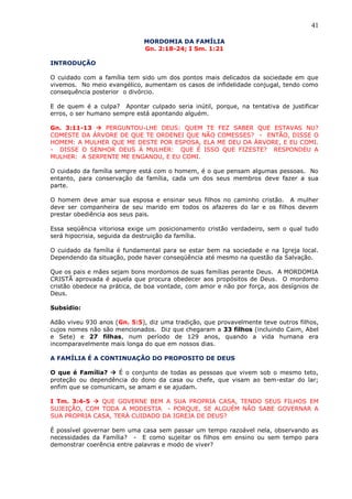 41
MORDOMIA DA FAMÍLIA
Gn. 2:18-24; I Sm. 1:21
INTRODUÇÃO
O cuidado com a família tem sido um dos pontos mais delicados da sociedade em que
vivemos. No meio evangélico, aumentam os casos de infidelidade conjugal, tendo como
consequência posterior o divórcio.
E de quem é a culpa? Apontar culpado seria inútil, porque, na tentativa de justificar
erros, o ser humano sempre está apontando alguém.
Gn. 3:11-13  PERGUNTOU-LHE DEUS: QUEM TE FEZ SABER QUE ESTAVAS NU?
COMESTE DA ÁRVORE DE QUE TE ORDENEI QUE NÃO COMESSES? - ENTÃO, DISSE O
HOMEM: A MULHER QUE ME DESTE POR ESPOSA, ELA ME DEU DA ÁRVORE, E EU COMI.
- DISSE O SENHOR DEUS Á MULHER: QUE É ISSO QUE FIZESTE? RESPONDEU A
MULHER: A SERPENTE ME ENGANOU, E EU COMI.
O cuidado da família sempre está com o homem, é o que pensam algumas pessoas. No
entanto, para conservação da família, cada um dos seus membros deve fazer a sua
parte.
O homem deve amar sua esposa e ensinar seus filhos no caminho cristão. A mulher
deve ser companheira de seu marido em todos os afazeres do lar e os filhos devem
prestar obediência aos seus pais.
Essa seqüência vitoriosa exige um posicionamento cristão verdadeiro, sem o qual tudo
será hipocrisia, seguida da destruição da família.
O cuidado da família é fundamental para se estar bem na sociedade e na Igreja local.
Dependendo da situação, pode haver conseqüência até mesmo na questão da Salvação.
Que os pais e mães sejam bons mordomos de suas famílias perante Deus. A MORDOMIA
CRISTÃ aprovada é aquela que procura obedecer aos propósitos de Deus. O mordomo
cristão obedece na prática, de boa vontade, com amor e não por força, aos desígnios de
Deus.
Subsídio:
Adão viveu 930 anos (Gn. 5:5), diz uma tradição, que provavelmente teve outros filhos,
cujos nomes não são mencionados. Diz que chegaram a 33 filhos (incluindo Caim, Abel
e Sete) e 27 filhas, num período de 129 anos, quando a vida humana era
incomparavelmente mais longa do que em nossos dias.
A FAMÍLIA É A CONTINUAÇÃO DO PROPOSITO DE DEUS
O que é Família?  É o conjunto de todas as pessoas que vivem sob o mesmo teto,
proteção ou dependência do dono da casa ou chefe, que visam ao bem-estar do lar;
enfim que se comunicam, se amam e se ajudam.
I Tm. 3:4-5  QUE GOVERNE BEM A SUA PROPRIA CASA, TENDO SEUS FILHOS EM
SUJEIÇÃO, COM TODA A MODESTIA - PORQUE, SE ALGUÉM NÃO SABE GOVERNAR A
SUA PROPRIA CASA, TERÁ CUIDADO DA IGREJA DE DEUS?
É possível governar bem uma casa sem passar um tempo razoável nela, observando as
necessidades da Família? - E como sujeitar os filhos em ensino ou sem tempo para
demonstrar coerência entre palavras e modo de viver?
 