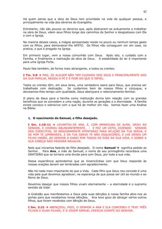 42
Há quem pense que a obra de Deus tem prioridade na vida de qualquer pessoa, e
principalmente na vida dos obreiros do Evangelho.
Entretanto, não são poucos os obreiros que, após dedicarem-se arduamente a trabalhar
na obra de Deus, vêem seus filhos longe dos caminhos do Senhor e desgostosos com Ele
e com a Igreja.
Na maioria desses casos, a mágoa apresentada reside no pouco ou nenhum tempo gasto
com os filhos, para demonstrar-lhe AFETO. Os filhos não conseguem ver em casa, na
pratica, o que é pregado na Igreja.
Em primeiro lugar, vem a nossa comunhão com Deus. Após isto, o cuidado com a
Família, e finalmente a realização da obra de Deus. A estabilidade do lar é importante
para uma Igreja Forte.
Paulo fala também, de forma mais abrangente, a todos os crentes:
I Tm. 5:8  MAS, SE ALGUEM NÃO TEM CUIDADO DOS SEUS E PRINCIPALMENTE DOS
DA SUA FAMILIA, NEGOU A FÉ E É PIOR DO QUE O INFIEL.
Todos os crentes têm, em seus lares, uma verdadeira seara para Deus, que precisa ser
trabalhada com dedicação. Se cuidarmos bem de nossos filhos e conjugue, e
devotamos-lhes tempo com qualidade, Deus abençoara o relacionamento familiar.
O plano de Deus para a família como instituição divina tem relação com os grandes
benefícios que se concedem a uma nação, durante as gerações e a eternidade. A família
existe conosco e sobrevive com o que há de melhor em nós. Vamos fazer uma Analise
na Bíblia:
1. O nascimento de Samuel, o filho desejado.
I Sm. 1:10-11  LEVANTOU-SE ANA, E, COM AMARGURA DE ALMA, OROU AO
SENHOR, E CHOROU ABUNDANTEMENTE. - E FEZ UM VOTO, DIZENDO: SENHOR
DOS EXERCITOS, SE BENIGNAMENTE ATENTARES PARA AFLIÇÃO DA TUA SERVA, E
DE MIM TE LEMBRARES, E DA TUA SERVA TE NÃO ESQUECERES, E LHE DERES UM
FILHO VARÃO, AO SENHOR O DAREI POR TODOS OS DIAS DA SUA VIDA, E SOBRE A
SUA CABEÇA NÃO PASSARÁ NAVALHA.
Note que iniciamos falando do filho desejado. O nome Samuel  significa pedido ao
Senhor. Para Ana, a mãe de Samuel, o nome de seu primogênito recordava uma
GRATIDÃO que se tornara uma divida para com Deus, por toda a sua vida.
Dessa experiência aprendemos que as misericórdias com que Deus responde às
nossas orações devem ser lembradas com agradecimento.
Não há nada mais importante do que a Vida. Cada filho que Deus nos concede é uma
vida pela qual devemos agradecer, na esperança de que possa ser útil ao mundo e ao
Reino de Deus.
Devemos desejar que nossos filhos vivam eternamente – a eternidade é o supremo
sentido da Vida!
A Gratidão que manifestamos a Deus pela suas bênçãos à nossa família abre-nos as
portas para que recebamos novas bênçãos. Ana teve gozo de abraçar vários outros
filhos, que foram recebidos com bênção de Deus.
I Sm. 2:21  ABENÇOOU, POIS, O SENHOR A ANA E ELA CONCEBEU E TEVE TRÊS
FILHOS E DUAS FILHAS; E O JOVEM SAMUEL CRESCIA DIANTE DO SENHOR.
 